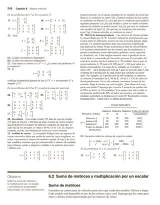 246 Capítulo 6 Álgebra matricial
Objetivo
Definir la suma de matrices y
la multiplicación por un escalar
y considerar las propiedades
relacionadas con estas operaciones.
En los problemas del 17 al 20, encuentre AT.
17. A =
6 −3
2 4
18. A = 2 4 6 8
19. A =


2 5 −3 0
0 3 6 2
7 8 −2 1

 20. A =


2 −1 0
−1 5 1
0 1 3


21. Sean
A =
7 0
0 6
B =


1 0 0
0 2 0
0 10 −3


C =


0 0 0
0 0 0
0 0 0

 D =


2 0 −1
0 4 0
0 0 6


(a) ¿Cuáles son matrices diagonales?
(b) ¿Cuáles son matrices triangulares?
22. Una matriz es simétrica si AT = A. ¿La matriz del problema 19
es simétrica?
23. Si
A =
1 0 −1
7 0 9
verifique la propiedad general de que (AT)T = A encontrando AT y
después (AT)T.
En los problemas del 24 al 27, resuelva la ecuación matricial.
24.
3x 2y − 1
z 5w
=
9 6
7 15
25.


6 3
x 7
3y 2z

 =


6 2
6 7
2 7


26.


4 2 1
3x y 3z
0 w 7

 =


4 2 1
6 7 9
0 9 8


27.
2x 7
7 2y
=
y 7
7 y
28. Inventario Una tienda vendió 125 latas de sopa de tomate,
275 latas de frijoles y 400 latas de atún. Escriba un vector renglón
que proporcione el número de artículos vendidos de cada tipo. Si
cada uno de los artículos se vende a $0.95, $1.03 y $1.25, respecti-
vamente, escriba esta información como un vector columna.
29. Análisis de ventas La compañía Widget tiene sus reportes de
ventas mensuales dados por medio de matrices cuyos renglones, en
orden, representan el número de modelos regular, de lujo y de extra
lujo vendidos, mientras que las columnas dan el número de unidades
rojas, blancas, azules y púrpuras vendidas. Las matrices para enero
y febrero son
J =


1 4 5 0
3 5 2 7
4 1 3 2

 F =


2 5 7 7
2 4 4 6
0 0 1 2


respectivamente. (a) ¿Cuántas unidades de los modelos de extra lujo
blancos se vendieron en enero? (b) ¿Cuántos modelos de lujo azules
se vendieron en febrero? (c) ¿En qué mes se vendieron más modelos
regulares púrpuras? (d) ¿De qué modelo y color se vendió el mismo
número de unidades en ambos meses? (e) ¿En qué mes se vendieron
más modelos de lujo? (f) ¿En qué mes se vendieron más artículos
rojos? (g) ¿Cuántos artículos se vendieron en enero?
30. Matriz de insumo-producto Las matrices de insumo-produc-
to, desarrolladas por W. W. Leontief, indican las interrelaciones que
existen entre los diferentes sectores de una economía durante algún
periodo. Un ejemplo hipotético para una economía simplificada
está dado por la matriz M que se presenta al final de este problema.
Los sectores consumidores son los mismos que los productores y
pueden considerarse como fabricantes, gobierno, acero, agricultu-
ra, doméstico, etc. Cada renglón muestra cómo el producto de un
sector dado es consumido por los cuatro sectores. Por ejemplo, del
total de la producción de la industria A, 50 unidades fueron para la
propia industria A, 70 para la B, 200 para C y 360 para todos los
demás consumidores. La suma de las entradas en el renglón 1 —a
saber, 680— da la producción total de A para un periodo dado. Cada
columna da la producción de cada sector que consume un sector
dado. Por ejemplo, en la producción de 680 unidades, la industria
A consume 50 unidades de A, 90 de B, 120 de C y 420 de todos los
demás productores. Para cada columna, encuentre la suma de las
entradas. Haga lo mismo con cada renglón. ¿Qué observa al com-
parar esos totales? Suponga que el sector A aumenta su producción
en 20%, es decir, en 136 unidades. Si se supone que esto resulta en
un aumento uniforme de 20% en todos sus insumos, ¿en cuántas
unidades aumentará su producción el sector B? Responda la misma
pregunta para C y para todos los demás productores.
CONSUMIDORES
Industria Industria Industria Todos los demás
PRODUCTORES A B C consumidores
M =
Industria A
Industria B
Industria C
Todos los demás



50 70 200 360
90 30 270 320
120 240 100 1050
420 370 940 4960



productores
31. Encuentre todos los valores de x para los cuales
x2
+ 2000x
√
x2
x2
ln (ex
)
=
2001 −x
2001 − 2000x x
En los problemas 32 y 33, encuentre AT
.
32. A =
3 −4 5
−2 1 6
33. A =


3 1 4 2
1 7 3 6
1 4 1 2


6.2 Suma de matrices y multiplicación por un escalar
Suma de matrices
Considere un comerciante de vehículos para nieve que vende dos modelos: Deluxe y Super.
Cada modelo está disponible en uno de dos colores, rojo y azul. Suponga que las ventas para
enero y febrero están representadas por las matrices de ventas
 