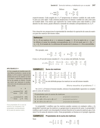 Sección 6.2 Suma de matrices y multiplicación por un escalar 247
APLÍQUELO u
3. Una compañía de muebles para ofi-
cina fabrica escritorios y mesas en dos
plantas, A y B. La matriz J representa la
producción de las dos plantas en enero
y la matriz F representa la producción
de las dos plantas en febrero. Escriba
una matriz que represente la produc-
ción total en las dos plantas para los dos
meses, donde:
J =
escritorios
mesas
F =
escritorios
mesas
A B
120 80
105 130
110 140
85 125
Estas propiedades de la suma de
matrices son semejantes a las
propiedades correspondientes
de la suma de números reales.
Deluxe Super
J =
rojo
azul
1 2
3 5
F =
3 1
4 2
respectivamente. Cada renglón de J y F proporciona el número vendido de cada mode-
lo para un color dado. Cada columna proporciona el número vendido de cada color para
un modelo dado. Una matriz que represente las ventas totales para cada modelo y color
durante los dos meses, puede obtenerse sumando las entradas correspondientes en J y F:
4 3
7 7
Esta situación nos proporciona la oportunidad de introducir la operación de suma de matri-
ces para dos matrices del mismo orden.
Definición
Si A y B son matrices de m × n, entonces la suma A + B es la matriz de m × n que
se obtiene al sumar las entradas correspondientes de A y B; de modo que (A + B)ij =
Aij + Bij. Si el tamaño de A es diferente del tamaño de B, entonces A + B no está definida.
Por ejemplo, sean
A =
3 0 −2
2 −1 4
y B =
5 −3 6
1 2 −5
Como A y B son del mismo tamaño (2 × 3), su suma está definida. Se tiene
A + B =
3 + 5 0 + (−3) −2 + 6
2 + 1 −1 + 2 4 + (−5)
=
8 −3 4
3 1 −1
EJEMPLO 1 Suma de matrices
a.


1 2
3 4
5 6

 +


7 −2
−6 4
3 0

 =


1 + 7 2 − 2
3 − 6 4 + 4
5 + 3 6 + 0

 =


8 0
−3 8
8 6


b.
1 2
3 4
+
2
1
no está definida porque las matrices no son del mismo tamaño.
Ahora resuelva el problema 7 v
Si A, B, C y O tienen el mismo tamaño, entonces las propiedades siguientes se cumplen
para la suma de matrices:
Propiedades para la suma de matrices
1. A + B = B + A propiedad conmutativa
2. A + (B + C) = (A + B) + C propiedad asociativa
3. A + O = A = O + A propiedad de identidad
La propiedad 1 establece que las matrices pueden sumarse en cualquier orden, y la
propiedad 2 permite que las matrices se agrupen para la operación de suma. La propiedad 3
establece que la matriz cero desempeña la misma función en la suma de matrices que el nú-
mero 0 en la suma de números reales. Estas propiedades se ilustran en el ejemplo siguiente.
EJEMPLO 2 Propiedades de la suma de matrices
Sean
A =
1 2 1
−2 0 1
B =
0 1 2
1 −3 1
 