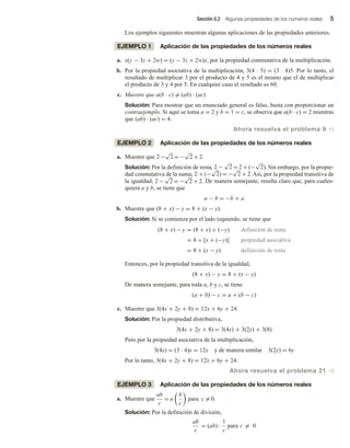 Sección 0.2 Algunas propiedades de los números reales 5
Los ejemplos siguientes muestran algunas aplicaciones de las propiedades anteriores.
EJEMPLO 1 Aplicación de las propiedades de los números reales
a. x(y − 3z + 2w) = (y − 3z + 2w)x, por la propiedad conmutativa de la multiplicación.
b. Por la propiedad asociativa de la multiplicación, 3(4 ∙ 5) = (3 ∙ 4)5. Por lo tanto, el
resultado de multiplicar 3 por el producto de 4 y 5 es el mismo que el de multiplicar
el producto de 3 y 4 por 5. En cualquier caso el resultado es 60.
c. Muestre que a(b ∙ c) = (ab) ∙ (ac)
Solución: Para mostrar que un enunciado general es falso, basta con proporcionar un
contraejemplo. Si aquí se toma a = 2 y b = 1 = c, se observa que a(b ∙ c) = 2 mientras
que (ab) ∙ (ac) = 4.
Ahora resuelva el problema 9 v
EJEMPLO 2 Aplicación de las propiedades de los números reales
a. Muestre que 2−
√
2 = −
√
2 + 2.
Solución: Por la definición de resta, 2 −
√
2 = 2 + (−
√
2). Sin embargo, por la propie-
dad conmutativa de la suma, 2 + (−
√
2) = −
√
2 + 2.Así, por la propiedad transitiva de
la igualdad, 2 −
√
2 = −
√
2 + 2. De manera semejante, resulta claro que, para cuales-
quiera a y b, se tiene que
a − b = −b + a
b. Muestre que (8 + x) − y = 8 + (x − y).
Solución: Si se comienza por el lado izquierdo, se tiene que
(8 + x) − y = (8 + x) + (−y) definición de resta
= 8 + [x + (−y)] propiedad asociativa
= 8 + (x − y) definición de resta
Entonces, por la propiedad transitiva de la igualdad,
(8 + x) − y = 8 + (x − y)
De manera semejante, para toda a, b y c, se tiene
(a + b) − c = a + (b − c)
c. Muestre que 3(4x + 2y + 8) = 12x + 6y + 24.
Solución: Por la propiedad distributiva,
3(4x + 2y + 8) = 3(4x) + 3(2y) + 3(8)
Pero por la propiedad asociativa de la multiplicación,
3(4x) = (3 ∙ 4)x = 12x y de manera similar 3(2y) = 6y
Por lo tanto, 3(4x + 2y + 8) = 12x + 6y + 24.
Ahora resuelva el problema 21 v
EJEMPLO 3 Aplicación de las propiedades de los números reales
a. Muestre que
ab
c
= a
b
c
para c = 0.
Solución: Por la definición de división,
ab
c
= (ab) ·
1
c
para c = 0
 