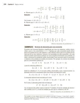 248 Capítulo 6 Álgebra matricial
C =
−2 1 −1
0 −2 1
O =
0 0 0
0 0 0
a. Muestre que A + B = B + A.
Solución:
A + B =
1 3 3
−1 −3 2
B + A =
1 3 3
−1 −3 2
Por lo tanto, A + B = B + A.
b. Muestre que A + (B + C) = (A + B) + C.
Solución:
A + (B + C) = A +
−2 2 1
1 −5 2
=
−1 4 2
−1 −5 3
(A + B) + C =
1 3 3
−1 −3 2
+ C =
−1 4 2
−1 −5 3
c. Muestre que A + O = A.
Solución:
A + O =
1 2 1
−2 0 1
+
0 0 0
0 0 0
=
1 2 1
−2 0 1
= A
Ahora resuelva el problema 1 v
EJEMPLO 3 Vectores de demanda para una economía
Considere una economía hipotética simplificada que tiene tres industrias: carbón, electri-
cidad y acero y tres consumidores 1, 2 y 3. Suponga que cada consumidor puede utilizar
parte de la producción de cada industria y cada industria utiliza parte de la producción de
cada una de las otras industrias. Entonces, las necesidades de cada consumidor y de cada
industria pueden representarse mediante un vector (renglón) de demanda cuyas entradas, en
orden, constituyan la cantidad de carbón, electricidad y acero necesarios para el consumidor
o industria en las unidades de medida convenientes. Por ejemplo, los vectores de demanda
para los consumidores podrían ser:
D1 = [3 2 5] D2 = [0 17 1] D3 = [4 6 12]
y para las industrias podrían ser:
DC = [0 1 4] DE = [20 0 8] DS = [30 5 0]
donde los subíndices C, E y S son para carbón, electricidad y acero, respectivamente. La
demanda total de los consumidores para estos bienes está dada por la suma
D1 + D2 + D3 = [3 2 5] + [0 17 1] + [4 6 12] = [7 25 18]
La demanda industrial total está dada por la suma
DC + DE + DS = [0 1 4] + [20 0 8] + [30 5 0] = [50 6 12]
Por lo tanto, la demanda global total está dada por
[7 25 18] + [50 6 12] = [57 31 30]
Así, la industria del carbón vende un total de 57 unidades, el total de unidades de electrici-
dad vendidas es de 31 y el total de unidades de acero que se vendieron es de 30.2
Ahora resuelva el problema 41 v
2Este ejemplo, así como algunos otros de este capítulo, es de John G. Kemeny, J. Laurie Snell y Gerald L.
Thompson, Introduction to Finite Mathematics, 3a. ed., © 1974. Reimpreso con permiso de Prentice-Hall, Inc.,
Englewood Cliffs, Nueva Jersey.
 