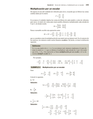 Sección 6.2 Suma de matrices y multiplicación por un escalar 249
Multiplicación por un escalar
De regreso al caso del vendedor de vehículos para nieve, recuerde que en febrero las ventas
estaban dadas por la matriz
F =
3 1
4 2
Si en marzo el vendedor duplica las ventas de febrero de cada modelo y color de vehículos
para nieve, la matriz de ventas para marzo podría obtenerse multiplicando cada entrada de
F por 2, de donde resulta
M =
2(3) 2(1)
2(4) 2(2)
Parece razonable escribir esta operación como
M = 2F = 2
3 1
4 2
=
2 · 3 2 · 1
2 · 4 2 · 2
=
6 2
8 4
que se considera como la multiplicación de una matriz por un número real. En el contexto de
las matrices, los números reales suelen llamarse escalares. De hecho, se tiene la definición
siguiente.
Definición
Si A es una matriz de m × n y k es un número real, entonces empleamos kA para de-
notar la matriz m × n que se obtiene al multiplicar cada entrada de A por k de modo
que (kA)ij = kAij. Esta operación se llama multiplicación por un escalar y kA se de-
nomina múltiplo escalar de A.
Por ejemplo,
−3
1 0 −2
2 −1 4
=
−3(1) −3(0) −3(−2)
−3(2) −3(−1) −3(4)
=
−3 0 6
−6 3 −12
EJEMPLO 4 Multiplicación por un escalar
Sean
A =
1 2
4 −2
B =
3 −4
7 1
O =
0 0
0 0
Calcule lo siguiente.
a. 5A
Solución:
5A = 5
1 2
4 −2
=
5(1) 5(2)
5(4) 5(−2)
=
5 10
20 −10
b. −
2
3
B
Solución:
−
2
3
B =
−2
3
(3) −2
3
(−4)
−2
3
(7) −2
3
(1)
=
−2 8
3
−14
3
−2
3
c.
1
2
A + 3B
Solución:
1
2
A + 3B =
1
2
1 2
4 −2
+ 3
3 −4
7 1
=
1
2
1
2 −1
+
9 −12
21 3
=
19
2
−11
23 2
 