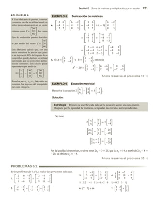 Sección 6.2 Suma de matrices y multiplicación por un escalar 251
APLÍQUELO u
3. Una fabricante de puertas, ventanas
y armarios escribe su utilidad anual (en
miles) para cada categoría en un vector
columna como P =


248
319
532

. Sus costos
fijos de producción pueden describir-
se por medio del vector C =


40
30
60

.
Esta fabricante calcula que, con una
nueva estructura de precios que gene-
re un ingreso de 80% del ingreso de su
competidor, puede duplicar su utilidad
suponiendo que sus costos fijos perma-
nezcan constantes. Este cálculo puede
representarse por medio de
0.8


x1
x2
x3

 −


40
30
60

 = 2


248
319
532


Resuelva para x1, x2 y x3, las cuales re-
presentan los ingresos del competidor
para cada categoría.
PROBLEMAS 6.2
EJEMPLO 5 Sustracción de matrices
a.


2 6
−4 1
3 2

 −


6 −2
4 1
0 3

 =


2 6
−4 1
3 2

 + ( − 1)


6 −2
4 1
0 3


=


2 6
−4 1
3 2

 +


−6 2
−4 −1
0 −3


=


2 − 6 6 + 2
−4 − 4 1 − 1
3 + 0 2 − 3

 =


−4 8
−8 0
3 −1


b. Si A =
6 0
2 −1
y B =
3 −3
1 2
, entonces
AT
− 2B =
6 2
0 −1
−
6 −6
2 4
=
0 8
−2 −5
Ahora resuelva el problema 17 v
EJEMPLO 6 Ecuación matricial
Resuelva la ecuación 2
x1
x2
−
3
4
= 5
5
−4
.
Solución:
Estrategia Primero se escribe cada lado de la ecuación como una sola matriz.
Después, por la igualdad de matrices, se igualan las entradas correspondientes.
Se tiene
2
x1
x2
−
3
4
= 5
5
−4
2x1
2x2
−
3
4
=
25
−20
2x1 − 3
2x2 − 4
=
25
−20
Por la igualdad de matrices, se debe tener 2x1 − 3 = 25, que da x1 = 14; a partir de 2x2 − 4 =�
−20, se obtiene x2 = −8.
Ahora resuelva el problema 35 v
En los problemas del 1 al 12, realice las operaciones indicadas.
1.


2 0 −3
−1 4 0
1 −6 5

 +


2 −3 4
−1 6 5
9 11 −2


2.
2 −7
−6 4
+
7 −4
−2 1
+
2 7
7 2
3.


2 −3
5 −9
−4 9

 −


5 1
9 0
−2 3

 4.
1
2


4 −2 6
2 10 −12
0 0 7


5. 2[ 2 −1 3 ] + 4[−2 0 1] − 0[2 3 1]
6. [7 7] + 66 7.
1 2
3 4
+
7
2
 