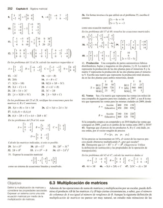 252 Capítulo 6 Álgebra matricial
8.
5 3
−2 6
+ 7
0 0
0 0
9. −6
2 −6 7 1
7 1 6 −2
10.



1 −1
2 0
3 −6
4 9


 − 3



−6 9
2 6
1 −2
4 5



11.


1 −5 0
−2 7 0
4 6 10

 +
1
5


10 0 30
0 5 0
5 20 25


12. 3


1 0 0
0 1 0
0 0 1

 − 3




1 2 0
0 −2 1
0 0 1

 −


4 −2 2
−3 21 −9
0 1 0




En los problemas del 13 al 24, calcule las matrices requeridas si
A =
2 1
3 −3
B =
−6 −5
2 −3
C =
−2 −1
−3 3
0 =
0 0
0 0
13. −2C 14. −(A − B)
15. 2(0) 16. A − B + C
17. 3(2A − 3B) 18. 0(2A + 3B − 5C)
19. 3(A − C) + 6 20. A + (C + B)
21. 2B − 3A + 2C 22. 3C − 2B
23. 1
3
A + 3(2B + 5C) 24. 1
2
A − 5(B + C)
En los problemas del 25 al 28, verifique las ecuaciones para las
matrices A, B y C anteriores.
25. 3(A + B) = 3A + 3B 26. (2 + 3)A = 2A + 3A
27. k1(k2A) = (k1k2)A
28. k(A − 2B + C) = kA − 2kB + kC
En los problemas del 29 al 34, sean
A =


1 2
0 −1
7 0

 B =
1 3
4 −1
C =
1 0
1 2
D =
1 2 −1
1 0 2
Calcule las matrices indicadas, si esto es posible.
29. 3A + DT
30. (B − C)T
31. 2BT
− 3CT
32. 2B + BT
33. A + DT
− B 34. (D − 2AT
)T
35. Exprese la ecuación matricial
x
3
2
− y
−4
7
= 3
2
4
como un sistema de ecuaciones lineales y resuélvalo.
36. En forma inversa a la que utilizó en el problema 35, escriba el
sistema
2x − 4y = 16
5x + 7y = −3
como una ecuación matricial.
En los problemas del 37 al 40, resuelva las ecuaciones matriciales.
37. 3
x
y
− 3
−2
4
= 4
6
−2
38. 5
x
3
− 6
2
−2y
=
−4x
3y
39.


2
4
6

 + 2


x
y
4z

 =


−10
−24
14


40. x


2
0
2

 + 2


−1
0
6

 + y


0
2
−5

 =


10
6
2x + 12 − 5y


41. Producción Una compañía de partes automotrices fabrica
distribuidores, bujías y magnetos en dos plantas, I y II. La matriz X
representa la producción de las dos plantas para el minorista X y la
matriz Y representa la producción de las dos plantas para el minoris-
ta Y. Escriba una matriz que represente la producción total alcanza-
da en las dos plantas para ambos minoristas, donde
X =
I II
BUJ
SPG
MAG


30 50
800 720
25 30

 Y =
I II
BUJ
SPG
MAG


15 25
960 800
10 5


42. Ventas Sea A la matriz que representa las ventas (en miles) de
una compañía de juguetes para tres ciudades, en 2007, y sea B la ma-
triz que representa las ventas para las mismas ciudades en 2009, donde
A =
Acción
Educativo
400 350 150
450 280 850
B =
Acción
Educativo
380 330 220
460 320 750
Si la compañía compra a un competidor y en 2010 duplica las ventas que
consiguió en 2009, ¿cuál es el cambio de las ventas entre 2007 y 2010?
43. Suponga que el precio de los productos A, B y C está dado, en
ese orden, por el vector renglón de precios
P = [pA pB pC pD]
Si los precios se incrementan en 16%, el vector de los nuevos pre-
cios puede obtenerse multiplicando P, ¿por qué escalar?
44. Demuestre que (A − B)T = AT − BT. (Sugerencia: Utilice
la definición de sustracción y las propiedades de la operación de
transposición).
En los problemas del 45 al 47, calcule las matrices dadas si
A =
3 −4 5
−2 1 6
B =
1 4 2
4 1 2
C =
−1 1 3
2 6 −6
45. 4A + 3B 46. −3(A + 2B) + C 47. 2(3C − A) + 2B
6.3 Multiplicación de matrices
Además de las operaciones de suma de matrices y multiplicación por un escalar, puede defi-
nirse el producto AB de las matrices A y B bajo ciertas circunstancias, a saber, que el número
de columnas de A sea igual al número de renglones de B. Aunque la siguiente definición de
multiplicación de matrices no parece ser muy natural, un estudio más minucioso de las
Objetivo
Definir la multiplicación de matrices y
considerar las propiedades asociadas.
Expresar un sistema como una sola
ecuación matricial por medio de la
multiplicación de matrices.
 