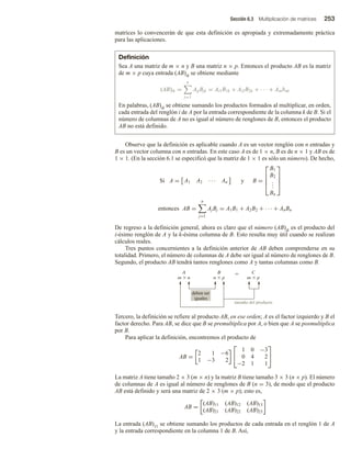 Sección 6.3 Multiplicación de matrices 253
matrices lo convencerán de que esta definición es apropiada y extremadamente práctica
para las aplicaciones.
Definición
Sea A una matriz de m × n y B una matriz n × p. Entonces el producto AB es la matriz
de m × p cuya entrada (AB)ik se obtiene mediante
(AB)ik =
n
j=1
AijBjk = Ai1B1k + Ai2B2k + · · · + Ainbnk
En palabras, (AB)ik se obtiene sumando los productos formados al multiplicar, en orden,
cada entrada del renglón i de A por la entrada correspondiente de la columna k de B. Si el
número de columnas de A no es igual al número de renglones de B, entonces el producto
AB no está definido.
Observe que la definición es aplicable cuando A es un vector renglón con n entradas y
B es un vector columna con n entradas. En este caso A es de 1 × n, B es de n × 1 y AB es de
1 × 1. (En la sección 6.1 se especificó que la matriz de 1 × 1 es sólo un número). De hecho,
Si A = A1 A2 · · · An y B =




B1
B2
.
.
.
Bn




entonces AB =
n
j=1
AjBj = A1B1 + A2B2 + · · · + AnBn
De regreso a la definición general, ahora es claro que el número (AB)ik es el producto del
i-ésimo renglón de A y la k-ésima columna de B. Esto resulta muy útil cuando se realizan
cálculos reales.
Tres puntos concernientes a la definición anterior de AB deben comprenderse en su
totalidad. Primero, el número de columnas de A debe ser igual al número de renglones de B.
Segundo, el producto AB tendrá tantos renglones como A y tantas columnas como B.
tamaño del producto
deben ser
iguales
Tercero, la definición se refiere al producto AB, en ese orden; A es el factor izquierdo y B el
factor derecho. Para AB, se dice que B se premultiplica por A, o bien que A se posmultiplica
por B.
Para aplicar la definición, encontremos el producto de
AB =
2 1 −6
1 −3 2


1 0 −3
0 4 2
−2 1 1


La matriz A tiene tamaño 2 × 3 (m × n) y la matriz B tiene tamaño 3 × 3 (n × p). El número
de columnas de A es igual al número de renglones de B (n = 3), de modo que el producto
AB está definido y será una matriz de 2 × 3 (m × p); esto es,
AB =
(AB)11 (AB)12 (AB)13
(AB)21 (AB)22 (AB)23
La entrada (AB)11 se obtiene sumando los productos de cada entrada en el renglón 1 de A
y la entrada correspondiente en la columna 1 de B. Así,
 