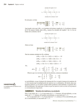 254 Capítulo 6 Álgebra matricial
ADVERTENCIA
La multiplicación de matrices no es
conmutativa.
c11  (2)(1)  (1)(0)  (6)(2)  14.
entradas del renglón 1 de A
entradas de la columna 1 de B
En este paso, se tiene

2 1 26
1 23 2



1 0 23
0 4 2
22 1 1

 =

14 c12 c13
c21 c22 c23

Aquí puede verse que (AB)11 es el producto del primer renglón de A y la primera columna
de B. De manera similar, para (AB)12, usamos las entradas del renglón 1 de A y las en-
tradas de la columna 2 de B:
c12  (2)(0)  (1)(4)  (6)(1) = 2.
entradas del renglón 1 de A
entradas de la columna 2 de B
Ahora se tiene

2 1 26
1 23 2



1 0 23
0 4 2
22 1 1

 =

14 22 c13
c21 c22 c23

Para las restantes entradas de AB, se obtiene
(AB)13 = (2)(−3) + (1)(2) + (−6)(1) = −10
(AB)21 = (1)(1) + (−3)(0) + (2)(−2) = −3
(AB)22 = (1)(0) + (−3)(4) + (2)(1) = −10
(AB)23 = (1)(−3) + (−3)(2) + (2)(1) = −7
Así,
AB =
2 1 −6
1 −3 2


1 0 −3
0 4 2
−2 1 1

 =
14 −2 −10
−3 −10 −7
Observe que si se invierte el orden de los factores, entonces el producto
BA =


1 0 −3
0 4 2
−2 1 1

 2 1 −6
1 −3 2
no está definido, ya que el número de columnas de B no es igual al número de renglones de
A. Esto muestra que la multiplicación de matrices no es conmutativa. De hecho, para cua-
lesquiera matrices A y B, incluso cuando ambos productos están definidos, en general AB y
BA son diferentes. De modo que el orden en que las matrices estén escritas en un producto
es extremadamente importante.
EJEMPLO 1 Tamaños de matrices y su producto
Sean A una matriz de 3 × 5 y B una matriz de 5 × 3. Entonces AB está definida y es una
matriz de 3 × 3. Además, BA también está definida y es una matriz de 5 × 5.
Si C es una matriz de 3 × 5 y D una matriz de 7 × 3, entonces CD no está definida, pero
DC sí está definida y es una matriz de 7 × 5.
Ahora resuelva el problema 7 v
 