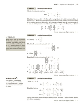 Sección 6.3 Multiplicación de matrices 255
ADVERTENCIA
En el ejemplo 4 se muestra que
aunque los productos matriciales
AB y BA estén definidos y tengan el
mismo tamaño, no necesariamente
son iguales.
APLÍQUELO u
5. Una librería tiene 100 diccionarios,
70 libros de cocina y 90 catálogos en
existencia. Si el valor de cada diccio-
nario es de $28, de cada libro de coci-
na $22 y de cada catálogo $16, utilice
un producto de matrices para determi-
nar el valor total del inventario de la
librería.
EJEMPLO 2 Producto de matrices
Calcule el producto de matrices
AB =
2 −4 2
0 1 −3


2 1
0 4
2 2


Solución: Como A es de 2 × 3 y B es de 3 × 2, el producto AB está definido y tendrá un ta-
maño de 2 × 2. Desplazando simultáneamente el dedo índice de la mano izquierda a lo largo
de los renglones de A y el dedo índice de la mano derecha a lo largo de las columnas de B,
no debe ser difícil determinar mentalmente las entradas del producto. Con esto, se obtiene
2 −4 2
0 1 −3


2 1
0 4
2 2

 =
8 −10
−6 −2
Ahora resuelva el problema 19 v
EJEMPLO 3 Producto de matrices
a. Calcule [1 2 3]


4
5
6

.
Solución: El producto tiene tamaño de 1 × 1:
[1 2 3]


4
5
6

 = [32]
b. Calcule


1
2
3

 [1 6].
Solución: El producto tiene tamaño de 3 × 2:


1
2
3

 [1 6] =


1 6
2 12
3 18


c.


1 3 0
−2 2 1
1 0 −4




1 0 2
5 −1 3
2 1 −2

 =


16 −3 11
10 −1 0
−7 −4 10


d.
a11 a12
a21 a22
b11 b12
b21 b22
=
a11b11 + a12b21 a11b12 + a12b22
a21b11 + a22b21 a21b12 + a22b22
Ahora resuelva el problema 25 v
EJEMPLO 4 Producto de matrices
Calcule AB y BA si
A =
2 −1
3 1
y B =
−2 1
1 4
.
Solución: Se tiene
AB =
2 −1
3 1
−2 1
1 4
=
−5 −2
−5 7
BA =
−2 1
1 4
2 −1
3 1
=
−1 3
14 3
Observe que aunque ambos productos AB y BA están definidos, y son del mismo tamaño,
AB y BA no son iguales.
Ahora resuelva el problema 37 v
 