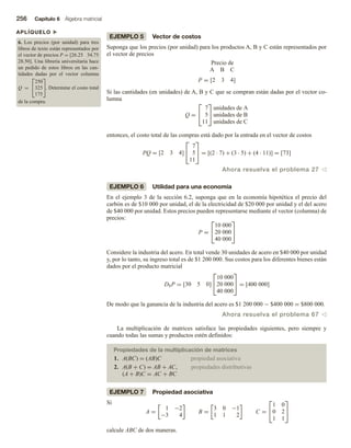 256 Capítulo 6 Álgebra matricial
APLÍQUELO u
6. Los precios (por unidad) para tres
libros de texto están representados por
el vector de precios P = [26.25 34.75
28.50]. Una librería universitaria hace
un pedido de estos libros en las can-
tidades dadas por el vector columna
Q =


250
325
175

. Determine el costo total
de la compra.
EJEMPLO 5 Vector de costos
Suponga que los precios (por unidad) para los productos A, B y C están representados por
el vector de precios
Precio de
A B C
P = [2 3 4]
Si las cantidades (en unidades) de A, B y C que se compran están dadas por el vector co-
lumna
Q =


7
5
11


unidades de A
unidades de B
unidades de C
entonces, el costo total de las compras está dado por la entrada en el vector de costos
PQ = [2 3 4]


7
5
11

 = [(2 · 7) + (3 · 5) + (4 · 11)] = [73]
Ahora resuelva el problema 27 v
EJEMPLO 6 Utilidad para una economía
En el ejemplo 3 de la sección 6.2, suponga que en la economía hipotética el precio del
carbón es de $10 000 por unidad, el de la electricidad de $20 000 por unidad y el del acero
de $40 000 por unidad. Estos precios pueden representarse mediante el vector (columna) de
precios:
P =


10 000
20 000
40 000


Considere la industria del acero. En total vende 30 unidades de acero en $40 000 por unidad
y, por lo tanto, su ingreso total es de $1 200 000. Sus costos para los diferentes bienes están
dados por el producto matricial
DSP = [30 5 0]


10 000
20 000
40 000

 = [400 000]
De modo que la ganancia de la industria del acero es $1 200 000 − $400 000 = $800 000.
Ahora resuelva el problema 67 v
La multiplicación de matrices satisface las propiedades siguientes, pero siempre y
cuando todas las sumas y productos estén definidos:
Propiedades de la multiplicación de matrices
1. A(BC) = (AB)C propiedad asociativa
2. A(B + C) = AB + AC, propiedades distributivas
(A + B)C = AC + BC
EJEMPLO 7 Propiedad asociativa
Si
A =
1 −2
−3 4
B =
3 0 −1
1 1 2
C =


1 0
0 2
1 1


calcule ABC de dos maneras.
 