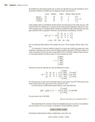 258 Capítulo 6 Álgebra matricial
de unidades de cada materia prima que se utiliza en cada tipo de casa (las entradas no nece-
sariamente reflejan la realidad, pero se eligieron así por conveniencia):
Acero Pintura Mano de obra
Vidrio
Madera
Rústico
Moderno
Colonial


5 20 16 7 17
7 18 12 9 21
6 25 8 5 13

 = R
Cada renglón indica la cantidad de materia prima necesaria para un tipo dado de casa; cada
columna indica la cantidad que se requiere de una materia prima dada para cada tipo de casa.
Ahora suponga que el contratista desea calcular la cantidad de cada materia prima necesaria
para satisfacer todos sus pedidos. Entonces, tal información está dada por la matriz
QR = [5 7 12]


5 20 16 7 17
7 18 12 9 21
6 25 8 5 13


= [146 526 260 158 388]
Así, el contratista debe ordenar 146 unidades de acero, 526 de madera, 260 de vidrio, etcé-
tera.
Al contratista le interesa también conocer los costos que tendrá que pagar por estos
materiales. Suponga que el acero cuesta $2500 por unidad, la madera $1200 por unidad y el
vidrio, la pintura y la mano de obra cuestan $800, $150 y $1500 por unidad, respectivamen-
te. Estos datos pueden escribirse como el vector columna de costo
C =





2500
1200
800
150
1500





Entonces el costo de cada tipo de casa está dado por la matriz
RC =


5 20 16 7 17
7 18 12 9 21
6 25 8 5 13







2500
1200
800
150
1500





=


75 850
81 550
71 650


En consecuencia, el costo de los materiales para la casa rústica es de $75 850, para la casa
estilo moderno $81 550 y para la de estilo colonial $71 650.
El costo total de la materia prima para todas las casas está dado por
QRC = Q(RC) = [5 7 12]


75 850
81 550
71 650

 = [1 809 900]
El costo total es de $1 809 900.
Ahora resuelva el problema 65 v
Otra propiedad de las matrices incluye la multiplicación por un escalar y la multiplica-
ción de matrices. Si k es un escalar y el producto AB está definido, entonces
k(AB) = (kA)B = A(kB)
El producto k(AB) puede escribirse simplemente como kAB. Así,
kAB = k(AB) = (kA)B = A(kB)
 