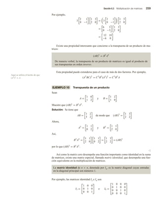 Sección 6.3 Multiplicación de matrices 259
Aquí se utiliza el hecho de que
(AT)T = A.
Por ejemplo,
3
2 1
0 −1
1 3
2 0
= 3
2 1
0 −1
1 3
2 0
=
6 3
0 −3
1 3
2 0
=
12 18
−6 0
Existe una propiedad interesante que concierne a la transpuesta de un producto de ma-
trices:
(AB)T
= BT
AT
De manera verbal, la transpuesta de un producto de matrices es igual al producto de
sus transpuestas en orden inverso.
Esta propiedad puede extenderse para el caso de más de dos factores. Por ejemplo,
(AT
BC)T
= CT
BT
(AT
)T
= CT
BT
A
EJEMPLO 10 Transpuesta de un producto
Sean
A =
1 0
1 2
y B =
1 2
1 0
Muestre que (AB)T
= BT
AT
.
Solución: Se tiene que
AB =
1 2
3 2
de modo que (AB)T
=
1 3
2 2
Ahora,
AT
=
1 1
0 2
y BT
=
1 1
2 0
Así,
BT
AT
=
1 1
2 0
1 1
0 2
=
1 3
2 2
= (AB)T
por lo que (AB)T
= BT
AT
.
v
Así como la matriz cero desempeña una función importante como identidad en la suma
de matrices, existe una matriz especial, llamada matriz identidad, que desempeña una fun-
ción equivalente en la multiplicación de matrices.
La matriz identidad de n × n, denotada por In, es la matriz diagonal cuyas entradas
en la diagonal principal son números 1.
Por ejemplo, las matrices identidad I3 e I4 son
I3 =


1 0 0
0 1 0
0 0 1

 e I4 =



1 0 0 0
0 1 0 0
0 0 1 0
0 0 0 1



 