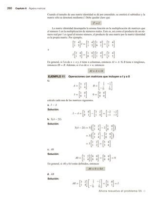 260 Capítulo 6 Álgebra matricial
Cuando el tamaño de una matriz identidad se dé por entendido, se omitirá el subíndice y la
matriz sólo se denotará mediante I. Debe quedar claro que
IT = I
La matriz identidad desempeña la misma función en la multiplicación de matrices que
el número 1 en la multiplicación de números reales. Esto es, así como el producto de un nú-
mero real por 1 es igual al mismo número, el producto de una matriz por la matriz identidad
es la propia matriz. Por ejemplo,
2 4
1 5
I =
2 4
1 5
1 0
0 1
=
2 4
1 5
e
I
2 4
1 5
=
1 0
0 1
2 4
1 5
=
2 4
1 5
En general, si I es de n × n y A tiene n columnas, entonces AI = A. Si B tiene n renglones,
entonces IB = B. Además, si A es de n × n, entonces
AI = A = IA
EJEMPLO 11 Operaciones con matrices que incluyen a I y a 0
Si
A =
3 2
1 4
B =
2
5
−1
5
− 1
10
3
10
I =
1 0
0 1
0 =
0 0
0 0
calcule cada una de las matrices siguientes.
a. I − A
Solución:
I − A =
1 0
0 1
−
3 2
1 4
=
−2 −2
−1 −3
b. 3(A − 2I)
Solución:
3(A − 2I) = 3
3 2
1 4
− 2
1 0
0 1
= 3
3 2
1 4
−
2 0
0 2
= 3
1 2
1 2
=
3 6
3 6
c. A0
Solución:
A0 =
3 2
1 4
0 0
0 0
=
0 0
0 0
= 0
En general, si A0 y 0A están definidos, entonces
A0 = 0 = 0A
d. AB
Solución:
AB =
3 2
1 4
2
5
−1
5
− 1
10
3
10
=
1 0
0 1
= I
Ahora resuelva el problema 55 v
 