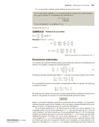 Sección 6.3 Multiplicación de matrices 261
PARA REPASAR las n-tuplas,
vea la sección 2.8.
Si A es una matriz cuadrada, puede hablarse de una potencia de A:
Si A es una matriz cuadrada y p es un entero positivo, entonces la p-ésima potencia
de A, que se escribe Ap, es el producto de p factores de A:
Ap
= A · A · · · A
p factores
Si A es de tamaño n × n, se define A0 = In.
Se hace notar que Ip = I.
EJEMPLO 12 Potencia de una matriz
Si A =
1 0
1 2
, calcule A3
.
Solución: Como A3
= (A2
)A y
A2
=
1 0
1 2
1 0
1 2
=
1 0
3 4
se tiene
A3
= A2
A =
1 0
3 4
1 0
1 2
=
1 0
7 8
Ahora resuelva el problema 45 v
Ecuaciones matriciales
Los sistemas de ecuaciones lineales pueden representarse por medio de la multiplicación de
matrices. Por ejemplo, considere la ecuación matricial
1 4 −2
2 −3 1


x1
x2
x3

 =
4
−3
(1)
El producto del lado izquierdo tiene orden 2 × 1, así que es una matriz columna. Por lo tanto,
x1 + 4x2 − 2x3
2x1 − 3x2 + x3
=
4
−3
Por la igualdad de matrices, las entradas correspondientes deben ser iguales, de modo que
se obtiene el sistema
x1 + 4x2 − 2x3 = 4
2x1 − 3x2 + x3 = −3
De modo que este sistema de ecuaciones lineales puede definirse mediante la ecuación ma-
tricial (1). En general, la ecuación (1) se describe diciendo que tiene la forma
AX = B
donde A es la matriz obtenida a partir de los coeficientes de las variables, X es una matriz
columna obtenida a partir de las variables y B es una matriz columna obtenida de las cons-
tantes. La matriz A se denomina matriz de coeficientes del sistema.
En la ecuación matricial AX = B, observe que la variable es el vector columna X. En
el ejemplo actual, X es un vector columna de 3 × 1. Una solución única de AX = B es un
vector columna C, del mismo tamaño que X, con la propiedad de que AC = B. En el presente
ejemplo, una solución única que es un vector columna de 3 × 1 es lo mismo que una tripla
ordenada de números. En efecto, si C es un vector columna de n × 1, entonces CT es un
vector renglón de 1 × n, lo cual concuerda con la noción de una n-tupla de números. Para
un sistema que consta de m ecuaciones lineales con n incógnitas, su representación en la
forma AX = B tendrá A, m × n y B, m × 1. La variable X será entonces un vector columna de
 