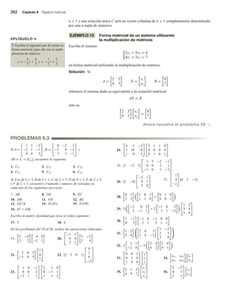 262 Capítulo 6 Álgebra matricial
APLÍQUELO u
7. Escriba el siguiente par de rectas en
forma matricial, para ello use la multi-
plicación de matrices.
y = −
8
5
x +
8
5
, y = −
1
3
x +
5
3
PROBLEMAS 6.3
n × 1 y una solución única C será un vector columna de n × 1 completamente determinado
por una n-tupla de números.
EJEMPLO 13 Forma matricial de un sistema utilizando
la multiplicación de matrices
Escriba el sistema
2x1 + 5x2 = 4
8x1 + 3x2 = 7
en forma matricial utilizando la multiplicación de matrices.
Solución: Si
A =
2 5
8 3
X =
x1
x2
B =
4
7
entonces el sistema dado es equivalente a la ecuación matricial
AX = B
esto es,
2 5
8 3
x1
x2
=
4
7
Ahora resuelva el problema 59 v
Si A=


1 3 −2
−2 1 −1
0 4 3

 , B =


0 −2 3
−2 4 −2
3 1 −1

 y
AB = C = [Cij], encuentre lo siguiente.
1. C11 2. C21 3. C32
4. C33 5. C31 6. C12
Si A es de 2 × 3, B de 3 × 1, C de 2 × 5, D de 4 × 3, E de 3 ×2,
y F de 2 × 3, encuentre el tamaño y número de entradas en
cada uno de los siguientes ejercicios.
7. AB 8. DE 9. EC
10. DB 11. FB 12. BE
13. EET
B 14. E(AE) 15. E(FB)
16. (F + A)B
Escriba la matriz identidad que tiene el orden siguiente:
17. 5 18. 6
En los problemas del 19 al 36, realice las operaciones indicadas.
19.
2 −4
3 2
4 0
−1 3
20.


−1 1
0 4
2 1

 1 −2
3 4
21.
2 0 3
−1 4 5


1
4
7

 22. [2 5 0 1]



0
1
0
−2



23.


1 4 −1
0 0 2
−2 1 1




2 1 0
0 −1 1
1 1 2


24.


4 2 −2
3 10 0
1 0 2




3 1 1 0
0 0 0 0
0 1 0 1


25. [1 −2 5]


1 5 −2 −1
0 0 2 1
−1 0 1 −3


26. [1 −4]


−2 1
0 1
5 0

 27.


1
4
−2

 [0 1 −3]
28.
0 1
2 3
1 0 1
1 1 0
+
0 1 0
0 0 1
29. 3
−2 0 2
3 −1 1
+ 2
−1 0 2
1 1 −2


1 2
3 4
5 6


30.
1 −1
0 3
−1 0 −1 0 0
2 1 2 1 1
31.
1 2
3 4

 2 0 1
1 0 −2


1 −2
2 1
3 0




32. 2
3 1
−2 0
− 5
2 4
6 2
1 0
0 1
33.


0 0 1
0 1 0
1 0 0




x
y
z

 34.
a11 a12
a21 a22
x1
x2
35.
2 1 3
4 9 7


x1
x2
x3

 36.


2 −3
0 1
2 1

 x1
x2
 
