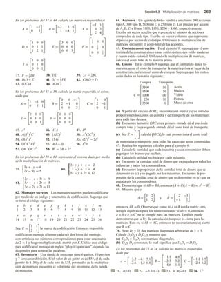 Sección 6.3 Multiplicación de matrices 263
En los problemas del 37 al 44, calcule las matrices requeridas si
A =
1 −2
0 3
B =
−2 3 0
1 −4 1
C =


−1 1
0 3
2 4


D =


1 0 0
0 1 1
1 2 1

 E =


3 0 0
0 6 0
0 0 3

 F =





1
3
0 0
0 1
6
0
0 0 1
3





I =


1 0 0
0 1 0
0 0 1


37. F − 1
2
DI 38. DD 39. 3A − 2BC
40. B(D + E) 41. 3I − 2
3
FE 42. CB(D − I)
43. (DC)A 44. A(BC)
En los problemas del 45 al 58, calcule la matriz requerida, si existe,
dado que
A =
1 −1 0
0 1 1
B =


0 0 −1
2 −1 0
0 0 2

 C =


1 0
2 −1
0 1


I =


1 0 0
0 1 0
0 0 1

 0 =


0 0 0
0 0 0
0 0 0


45. A2
46. AT
A 47. B4
48. A(BT
)2
C 49. (AIC)T
50. AT
(2CT
)
51. (BAT
)T
52. (3A)T
53. (2I)2
− 2I2
54. (AT
CT
B)0
55. A(I − 0) 56. IT
0
57. (AC)(AC)T
58. B2
− 3B + 2I
En los problemas del 59 al 61, represente el sistema dado por medio
de la multiplicación de matrices.
59.
3x + y = 6
2x − 9y = 5
60.



3x + y + z = 2
x − y + z = 4
5x − y + 2z = 12
61.



2r − s + 3t = 9
5r − s + 2t = 5
3r − 2s + 2t = 11
62. Mensajes secretos Los mensajes secretos pueden codificarse
por medio de un código y una matriz de codificación. Suponga que
se tiene el código siguiente:
a b c d e f g h i j k l m
1 2 3 4 5 6 7 8 9 10 11 12 13
n o p q r s t u v w x y z
14 15 16 17 18 19 20 21 22 23 24 25 26
Sea E =
1 1
2 1
la matriz de codificación. Entonces es posible
codificar un mensaje al tomar cada vez dos letras del mensaje,
convertirlas a sus números correspondientes para crear una matriz
de 2 × 1 y luego multiplicar cada matriz por E. Utilice este código
para codificar el mensaje en inglés: “play/it/again/sam”, dejando las
diagonales para separar las palabras.
63. Inventario Una tienda de mascotas tiene 6 gatitos, 10 perritos
y 7 loros en exhibición. Si el valor de un gatito es de $55, el de cada
perrito de $150 y el de cada loro de $35, por medio de la multiplica-
ción de matrices encuentre el valor total del inventario de la tienda
de mascotas.
64. Acciones Un agente de bolsa vendió a un cliente 200 acciones
tipo A, 300 tipo B, 500 tipo C y 250 tipo D. Los precios por acción
de A, B, C y D son $100, $150, $200 y $300, respectivamente.
Escriba un vector renglón que represente el número de acciones
compradas de cada tipo. Escriba un vector columna que represente
el precio por acción de cada tipo. Utilizando la multiplicación de
matrices, encuentre el costo total de las acciones.
65. Costo de construcción En el ejemplo 9, suponga que el con-
tratista debe construir cinco casas estilo rústico, dos estilo moderno
y cuatro estilo colonial. Utilizando la multiplicación de matrices,
calcule el costo total de la materia prima.
66. Costos En el ejemplo 9 suponga que el contratista desea to-
mar en cuenta el costo de transportar la materia prima al lugar de la
construcción, así como el costo de compra. Suponga que los costos
están dados en la matriz siguiente:
C =
Compra Transporte






3500
1500
1000
250
3500
50
50
100
10
0






Acero
Madera
Vidrio
Pintura
Mano de obra
(a) A partir del cálculo de RC, encuentre una matriz cuyas entradas
proporcionen los costos de compra y de transporte de los materiales
para cada tipo de casa.
(b) Encuentre la matriz QRC cuya primera entrada dé el precio de
compra total y cuya segunda entrada dé el costo total de transporte.
(c) Sea Z =
1
1
, calcule QRCZ, la cual proporciona el costo total
de materiales y transporte para todas las casas que serán construidas.
67. Realice los siguientes cálculos para el ejemplo 6.
(a) Calcule la cantidad que cada industria y cada consumidor deben
pagar por los bienes que reciben.
(b) Calcule la utilidad recibida por cada industria.
(c) Encuentre la cantidad total de dinero que es pagada por todas las
industrias y todos los consumidores.
(d) Encuentre la proporción de la cantidad total de dinero que se
determinó en (c) y es pagada por las industrias. Encuentre la pro-
porción de la cantidad total de dinero que se determinó en (c) que es
pagada por los consumidores.
68. Demuestre que si AB = BA, entonces (A + B)(A − B) = A2 − B2.
69. Muestre que si
A =
1 2
1 2
y B =
2 −3
−1 3
2
entonces AB = 0. Observe que como ni A ni B son la matriz cero,
la regla algebraica para los números reales “si ab = 0, entonces
a = 0 o b = 0” no se cumple para las matrices. También puede
demostrarse que la ley de cancelación tampoco es cierta para las
matrices. Esto es, si AB = AC, entonces no necesariamente es cierto
que B = C.
70. Sean D1 y D2 dos matrices diagonales arbitrarias de 3 × 3.
Calcule D1D2 y D2D1 y muestre que:
(a) D1D2 y D2D1 son matrices diagonales.
(b) D1 y D2 conmutan, lo cual significa que D1D2 = D2D1.
En los problemas del 71 al 74, calcule las matrices requeridas,
dado que
A =
3.2 −4.1 5.1
−2.6 1.2 6.8
B =


1.1 4.8
−2.3 3.2
4.6 −1.4

 C =
−1.2 1.5
2.4 6.2
71. A(2B) 72. −3.1(CA) 73. 3CA(−B) 74. C3
 