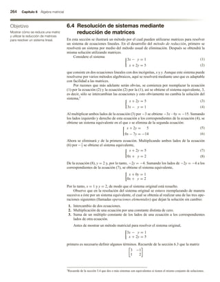 264 Capítulo 6 Álgebra matricial
Objetivo
Mostrar cómo se reduce una matriz
y utilizar la reducción de matrices
para resolver un sistema lineal.
6.4 Resolución de sistemas mediante
reducción de matrices
En esta sección se ilustrará un método por el cual pueden utilizarse matrices para resolver
un sistema de ecuaciones lineales. En el desarrollo del método de reducción, primero se
resolverá un sistema por medio del método usual de eliminación. Después se obtendrá la
misma solución utilizando matrices.
Considere el sistema
3x − y = 1
x + 2y = 5
que consiste en dos ecuaciones lineales con dos incógnitas, x y y. Aunque este sistema puede
resolverse por varios métodos algebraicos, aquí se resolverá mediante uno que es adaptable
con facilidad a las matrices.
Por razones que más adelante serán obvias, se comienza por reemplazar la ecuación
(1) por la ecuación (2) y la ecuación (2) por la (1), así se obtiene el sistema equivalente, 3,
es decir, sólo se intercambian las ecuaciones y esto obviamente no cambia la solución del
sistema,3
x + 2y = 5
3x − y = 1
Al multiplicar ambos lados de la ecuación (3) por −3 se obtiene −3x – 6y = −15. Sumando
los lados izquierdo y derecho de esta ecuación a los correspondientes de la ecuación (4), se
obtiene un sistema equivalente en el que x se elimina de la segunda ecuación:
x + 2y = 5
0x − 7y = −14
Ahora se eliminará y de la primera ecuación. Multiplicando ambos lados de la ecuación
(6) por −1
7 se obtiene el sistema equivalente,
x + 2y = 5
0x + y = 2
De la ecuación (8), y = 2 y, por lo tanto, −2y = −4. Sumando los lados de −2y = −4 a los
correspondientes de la ecuación (7), se obtiene el sistema equivalente,
x + 0y = 1
0x + y = 2
Por lo tanto, x = 1 y y = 2, de modo que el sistema original está resuelto.
Observe que en la resolución del sistema original se estuvo reemplazando de manera
sucesiva a éste por un sistema equivalente, el cual se obtenía al realizar una de las tres ope-
raciones siguientes (llamadas operaciones elementales) que dejan la solución sin cambio:
1. Intercambio de dos ecuaciones.
2. Multiplicación de una ecuación por una constante distinta de cero.
3. Suma de un múltiplo constante de los lados de una ecuación a los correspondientes
lados de otra ecuación.
Antes de mostrar un método matricial para resolver el sistema original,
3x − y = 1
x + 2y = 5
primero es necesario definir algunos términos. Recuerde de la sección 6.3 que la matriz
3 −1
1 2
3Recuerde de la sección 3.4 que dos o más sistemas son equivalentes si tienen el mismo conjunto de soluciones.
(3)
(4)
(1)
(2)
(5)
(6)
(7)
(8)
 
