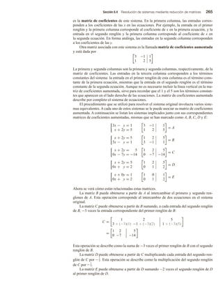 Sección 6.4 Resolución de sistemas mediante reducción de matrices 265
es la matriz de coeficientes de este sistema. En la primera columna, las entradas corres-
ponden a los coeficientes de las x en las ecuaciones. Por ejemplo, la entrada en el primer
renglón y la primera columna corresponde al coeficiente de x en la primera ecuación, y la
entrada en el segundo renglón y la primera columna corresponde al coeficiente de x en
la segunda ecuación. En forma análoga, las entradas en la segunda columna corresponden
a los coeficientes de las y.
Otra matriz asociada con este sistema es la llamada matriz de coeficientes aumentada
y está dada por
3 −1 1
1 2 5
La primera y segunda columnas son la primera y segunda columnas, respectivamente, de la
matriz de coeficientes. Las entradas en la tercera columna corresponden a los términos
constantes del sistema: la entrada en el primer renglón de esta columna es el término cons-
tante de la primera ecuación, mientras que la entrada en el segundo renglón es el término
constante de la segunda ecuación. Aunque no es necesario incluir la línea vertical en la ma-
triz de coeficientes aumentada, sirve para recordar que el 1 y el 5 son los términos constan-
tes que aparecen en el lado derecho de las ecuaciones. La matriz de coeficientes aumentada
describe por completo el sistema de ecuaciones.
El procedimiento que se utilizó para resolver el sistema original involucra varios siste-
mas equivalentes. A cada uno de estos sistemas se le puede asociar su matriz de coeficientes
aumentada. A continuación se listan los sistemas implicados junto con sus correspondientes
matrices de coeficientes aumentadas, mismas que se han marcado como A, B, C, D y E:
3x − y = 1
x + 2y = 5
3 −1 1
1 2 5
= A
x + 2y = 5
3x − y = 1
1 2 5
3 −1 1
= B
x + 2y = 5
0x − 7y = −14
1 2 5
0 −7 −14
= C
x + 2y = 5
0x + y = 2
1 2 5
0 1 2
= D
x + 0y = 1
0x + y = 2
1 0 1
0 1 2
= E
Ahora se verá cómo están relacionadas estas matrices.
La matriz B puede obtenerse a partir de A al intercambiar el primero y segundo ren-
glones de A. Esta operación corresponde al intercambio de dos ecuaciones en el sistema
original.
La matriz C puede obtenerse a partir de B sumando, a cada entrada del segundo renglón
de B, −3 veces la entrada correspondiente del primer renglón de B:
C =
1 2
3 + (−3)(1) −1 + (−3)(2)
5
1 + (−3)(5)
=
1 2
0 −7
5
−14
Esta operación se describe como la suma de −3 veces el primer renglón de B con el segundo
renglón de B.
La matriz D puede obtenerse a partir de C multiplicando cada entrada del segundo ren-
glón de C por −1
7. Esta operación se describe como la multiplicación del segundo renglón
de C por −1
7.
La matriz E puede obtenerse a partir de D sumando −2 veces el segundo renglón de D
al primer renglón de D.
 