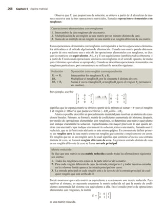266 Capítulo 6 Álgebra matricial
Observe que E, que proporciona la solución, se obtuvo a partir de A al realizar de ma-
nera sucesiva una de tres operaciones matriciales, llamadas operaciones elementales con
renglones:
Operaciones elementales con renglones
1. Intercambio de dos renglones de una matriz.
2. Multiplicación de un renglón de una matriz por un número distinto de cero.
3. Suma de un múltiplo de un renglón de una matriz a un renglón diferente de esa matriz.
Estas operaciones elementales con renglones corresponden a las tres operaciones elementa-
les utilizadas en el método algebraico de eliminación. Cuando una matriz pueda obtenerse
a partir de otra mediante una o más de las operaciones elementales con renglones, se dice
que las matrices son equivalentes. Así, A y E son equivalentes (también podría obtenerse A
a partir de E realizando operaciones similares con renglones en el sentido opuesto, de modo
que el término equivalente es apropiado). Cuando se describan operaciones elementales con
renglones particulares, por conveniencia se utilizará la notación siguiente:
Notación Operación con renglón correspondiente
Ri ↔ Rj Intercambiar los renglones Ri y Rj.
kRi Multiplicar el renglón Ri por la constante k distinta de cero.
kRi + Rj Sumar k veces el renglón Ri al renglón Rj (pero el renglón Ri permanece
sin cambio).
Por ejemplo, escribir 

1 0 −2
4 −2 1
5 0 3

 −4R1 + R2
−
−
−
−
−
−
−
→


1 0 −2
0 −2 9
5 0 3


significa que la segunda matriz se obtuvo a partir de la primera al sumar −4 veces el renglón
1 al renglón 2. Observe que puede escribirse (−k)Ri como −kRi.
Ahora es posible describir un procedimiento matricial para resolver un sistema de ecua-
ciones lineales. Primero, se forma la matriz de coeficientes aumentada del sistema; después,
por medio de operaciones elementales con renglones, se determina una matriz equivalente
que indique claramente la solución. Especificando con mayor precisión lo que quiere de-
cirse con una matriz que indique claramente la solución, ésta es una matriz, llamada matriz
reducida, que se definirá más adelante en esta misma página. Es conveniente definir prime-
ro un renglón cero de una matriz como un renglón que consiste completamente en ceros.
Un renglón que no es un renglón cero, lo cual significa que contiene al menos una entrada
distinta de cero, se llamará renglón diferente de cero. La primera entrada distinta de cero
en un renglón diferente de cero se llama entrada principal.
Matriz reducida
Se dice que una matriz es una matriz reducida cuando todas las afirmaciones siguientes
son ciertas:
1. Todos los renglones cero están en la parte inferior de la matriz.
2. Para cada renglón diferente de cero, la entrada principal es 1 y todas las otras entradas
en la columna donde aparece la entrada principal son ceros.
3. La entrada principal en cada renglón está a la derecha de la entrada principal de cual-
quier renglón que esté arriba de él.
Puede mostrarse que cada matriz es equivalente a exactamente una matriz reducida. Para
resolver el sistema, es necesario encontrar la matriz reducida tal que la matriz de coefi-
cientes aumentada del sistema sea equivalente a ella. En el estudio previo de operaciones
elementales con renglones, la matriz
E =
1 0 1
0 1 2
es una matriz reducida.
 