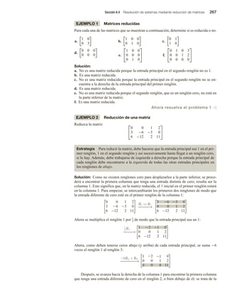 Sección 6.4 Resolución de sistemas mediante reducción de matrices 267
EJEMPLO 1 Matrices reducidas
Para cada una de las matrices que se muestran a continuación, determine si es reducida o no.
a.
1 0
0 3
b.
1 0 0
0 1 0
c.
0 1
1 0
d.
0 0 0
0 0 0 e.


1 0 0
0 0 0
0 1 0

 f.


0 1 0 3
0 0 1 2
0 0 0 0


Solución:
a. No es una matriz reducida porque la entrada principal en el segundo renglón no es 1.
b. Es una matriz reducida.
c. No es una matriz reducida porque la entrada principal en el segundo renglón no se en-
cuentra a la derecha de la entrada principal del primer renglón.
d. Es una matriz reducida.
e. No es una matriz reducida porque el segundo renglón, que es un renglón cero, no está en
la parte inferior de la matriz.
f. Es una matriz reducida.
Ahora resuelva el problema 1 v
EJEMPLO 2 Reducción de una matriz
Reduzca la matriz 

0 0 1 2
3 −6 −3 0
6 −12 2 11


Estrategia Para reducir la matriz, debe hacerse que la entrada principal sea 1 en el pri-
mer renglón, 1 en el segundo renglón y así sucesivamente hasta llegar a un renglón cero,
si lo hay. Además, debe trabajarse de izquierda a derecha porque la entrada principal de
cada renglón debe encontrarse a la izquierda de todas las otras entradas principales en
los renglones de abajo.
Solución: Como no existen renglones cero para desplazarlos a la parte inferior, se proce-
derá a encontrar la primera columna que tenga una entrada distinta de cero; resulta ser la
columna 1. Esto significa que, en la matriz reducida, el 1 inicial en el primer renglón estará
en la columna 1. Para empezar, se intercambiarán los primeros dos renglones de modo que
la entrada diferente de cero esté en el primer renglón de la columna 1:
0 0 1 2
3 6 3 0
6 12 2 11
R1 ↔ R2
−−−−−
→
3 6 3 0
0 0 1 2
6 12 2 11
Ahora se multiplica el renglón 1 por 1
3 de modo que la entrada principal sea un 1:
1
3
R1
−−−−
→
1 2 1 0
0 0 1 2
6 12 2 11
Ahora, como deben tenerse ceros abajo (y arriba) de cada entrada principal, se suma −6
veces el renglón 1 al renglón 3:
26R1 + R3
1 22 21 0
0 0 1 2
0 0 8 11
−−−−−−−
→
Después, se avanza hacia la derecha de la columna 1 para encontrar la primera columna
que tenga una entrada diferente de cero en el renglón 2, o bien debajo de él; se trata de la
 