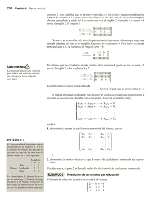 268 Capítulo 6 Álgebra matricial
ADVERTENCIA
La secuencia de pasos que se utiliza
para reducir una matriz no es única;
sin embargo, la forma reducida
sí es única.
APLÍQUELO u
8. Una compañía de inversiones ofrece
tres portafolios de acciones: A, B y C.
El número de bloques de cada tipo de
acciones en cada uno de estos portafo-
lios se resume en la tabla siguiente:
Portafolio
A B C
Alto 6 1 3
Riesgo: Moderado 3 2 3
Bajo 1 5 3
Un cliente quiere 35 bloques de accio-
nes de alto riesgo, 22 bloques de riesgo
moderado y 18 bloques de acciones de
bajo riesgo. ¿Cuántos bloques de accio-
nes de cada portafolio deben sugerirse?
columna 3. Esto significa que, en la matriz reducida, el 1 inicial en el segundo renglón debe
estar en la columna 3. La matriz anterior ya tiene el 1 ahí. Así, todo lo que se necesita para
obtener ceros abajo y arriba del 1 es sumar una vez el renglón 2 al renglón 1 y sumar −8
veces el renglón 2 al renglón 3:
(1)R2 + R
1
8R2 R3
1 2 0 2
0 0 1 2
0 0 0 5
−−−−−−−
→
De nuevo, se avanza hacia la derecha para encontrar la primera columna que tenga una
entrada diferente de cero en el renglón 3; resulta ser la columna 4. Para hacer la entrada
principal igual a 1, se multiplica el renglón 3 por −1
5:
1
5
R3
−−−−
→
1 −
− 2 0 2
0 0 1 2
0 0 0 1
Por último, para hacer todas las demás entradas de la columna 4 iguales a cero, se suma −2
veces el renglón 3 a los renglones 1 y 2:
2R3 + R1
2R3 R2
1 22 0 0
0 0 1 0
0 0 0 1
−−−−−−−
→
La última matriz está en forma reducida.
Ahora resuelva el problema 9 v
El método de reducción descrito para resolver el sistema original puede generalizarse a
sistemas de m ecuaciones lineales con n incógnitas. Resolver un sistema como













A11x1 + A12x2 + · · · + A1nxn = B1
A21x1 + A22x2 + · · · + A2nxn = B2
· · · ·
· · · ·
· · · ·
Am1x1 + Am2x2 + · · · + Amnxn = Bm
implica:
1. determinar la matriz de coeficientes aumentada del sistema, que es







A11 A12 · · · A1n B1
A21 A22 · · · A2n B2
· · · ·
· · · ·
· · · ·
Am1 Am2 · · · Amn Bm







y
2. determinar la matriz reducida tal que la matriz de coeficientes aumentada sea equiva-
lente.
Con frecuencia, el paso 2 es llamado reducción de la matriz de coeficientes aumentada.
EJEMPLO 3 Resolución de un sistema por reducción
Utilizando la reducción de matrices, resuelva el sistema



2x + 3y = −1
2x + y = 5
x + y = 1
 
