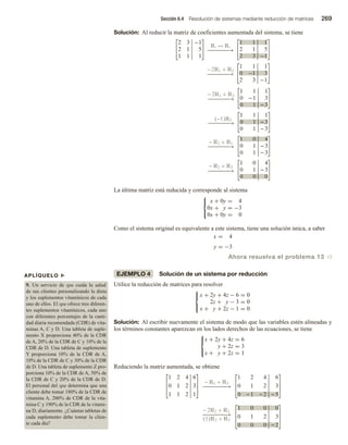 Sección 6.4 Resolución de sistemas mediante reducción de matrices 269
APLÍQUELO u
9. Un servicio de spa cuida la salud
de sus clientes personalizando la dieta
y los suplementos vitamínicos de cada
uno de ellos. El spa ofrece tres diferen-
tes suplementos vitamínicos, cada uno
con diferentes porcentajes de la canti-
dad diaria recomendada (CDR) de vita-
minas A, C y D. Una tableta de suple-
mento X proporciona 40% de la CDR
de A, 20% de la CDR de C y 10% de la
CDR de D. Una tableta de suplemento
Y proporciona 10% de la CDR de A,
10% de la CDR de C y 30% de la CDR
de D. Una tableta de suplemento Z pro-
porciona 10% de la CDR de A, 50% de
la CDR de C y 20% de la CDR de D.
El personal del spa determina que una
cliente debe tomar 180% de la CDR de
vitamina A, 200% de CDR de la vita-
mina C y 190% de la CDR de la vitami-
na D, diariamente. ¿Cuántas tabletas de
cada suplemento debe tomar la clien-
te cada día?
Solución: Al reducir la matriz de coeficientes aumentada del sistema, se tiene
2 3 −1
2 1 5
1 1 1
R1 ↔ R3
1 1 1
2 1 5
2 3 −1
−2R1 + R2
−
−
−
−
−
−
−
→
−
−
−
−
−
−
−
→
1 1 1
0 −1 3
2 3 −1
− 2R1 + R3
−
−
−
−
−
−
−
→
−
−
−
−
−
−
−
→
−
−
−
−
−
−
−
→
−
−
−
−
−
−
−
→
1 1 1
0 − 1 3
0 1 − 3
(−1)R2
1 1 1
0 1 − 3
0 1 − 3
− R2 + R1
1 0 4
0 1 − 3
0 1 − 3
− R2 + R3
1 0 4
0 1 − 3
0 0 0
La última matriz está reducida y corresponde al sistema



x + 0y = 4
0x + y = −3
0x + 0y = 0
Como el sistema original es equivalente a este sistema, tiene una solución única, a saber
x = 4
y = −3
Ahora resuelva el problema 13 v
EJEMPLO 4 Solución de un sistema por reducción
Utilice la reducción de matrices para resolver



x + 2y + 4z − 6 = 0
2z + y − 3 = 0
x + y + 2z − 1 = 0
Solución: Al escribir nuevamente el sistema de modo que las variables estén alineadas y
los términos constantes aparezcan en los lados derechos de las ecuaciones, se tiene



x + 2y + 4z = 6
y + 2z = 3
x + y + 2z = 1
Reduciendo la matriz aumentada, se obtiene
1 2 4 6
0 1 2 3
1 1 2 1
− R1 + R3
1 2 4 6
0 1 2 3
0 − 1 − 2 −
−
5
− 2R2 + R1
−
−
−
−
−
−
−
−
→
−
−
−
−
−
−
−
−
→
(1)R2 + R3
1 0 0 0
0 1 2 3
0 0 0 2
 