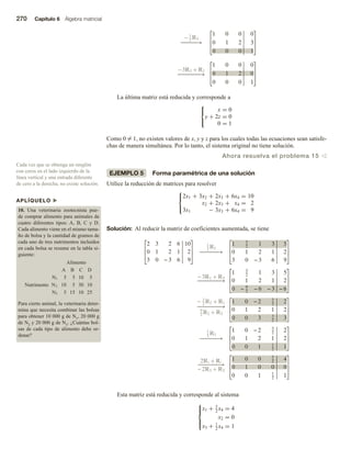 270 Capítulo 6 Álgebra matricial
APLÍQUELO u
10. Una veterinaria zootecnista pue-
de comprar alimento para animales de
cuatro diferentes tipos: A, B, C y D.
Cada alimento viene en el mismo tama-
ño de bolsa y la cantidad de gramos de
cada uno de tres nutrimentos incluidos
en cada bolsa se resume en la tabla si-
guiente:
Alimento
Nutrimento
A B C D
N1 5 5 10 5
N2 10 5 30 10
N3 5 15 10 25
Para cierto animal, la veterinaria deter-
mina que necesita combinar las bolsas
para obtener 10 000 g de N1, 20 000 g
de N2 y 20 000 g de N3. ¿Cuántas bol-
sas de cada tipo de alimento debe or-
denar?
Cada vez que se obtenga un renglón
con ceros en el lado izquierdo de la
línea vertical y una entrada diferente
de cero a la derecha, no existe solución.
−1
2
R3
−
−
−
−
−
→
−
−
−
− −
−
−
→
1 0 0 0
0 1 2 3
0 0 0 1
−3R3 + R2
1 0 0 0
0 1 2 0
0 0 0 1
La última matriz está reducida y corresponde a



x = 0
y + 2z = 0
0 = 1
Como 0 = 1, no existen valores de x, y y z para los cuales todas las ecuaciones sean satisfe-
chas de manera simultánea. Por lo tanto, el sistema original no tiene solución.
Ahora resuelva el problema 15 v
EJEMPLO 5 Forma paramétrica de una solución
Utilice la reducción de matrices para resolver



2x1 + 3x2 + 2x3 + 6x4 = 10
x2 + 2x3 + x4 = 2
3x1 − 3x3 + 6x4 = 9
Solución: Al reducir la matriz de coeficientes aumentada, se tiene
2 3 2 6 10
0 1 2 1 2
3 0 − 3 6 9
1
2
R1
−
−
−
−
−
−
→
1 3
2
1 3 5
0 1 2 1 2
3 0 − 3 6 9
− 3R1 + R3
−
−
−
−
−
−
−
−
→
1 3
2
1 3 5
0 1 2 1 2
0 − 9
2
− 6 − 3 − 6
− 3
2
R2 + R1
−
−
−
−
−
−
−
−
→
9
2
R2 + R3
1 0 − 2 3
2
2
0 1 2 1 2
0 0 3 3
2
3
1
3
R3
−
−
−
−
−
−
→
1 0 − 2 3
2
2
0 1 2 1 2
0 0 1 1
2
1
2R3 + R1
−
−
−
−
−
−
−
→
− 2R3 + R2
1 0 0 5
2
4
0 1 0 0 0
0 0 1 1
2
1
Esta matriz está reducida y corresponde al sistema





x1 + 5
2
x4 = 4
x2 = 0
x3 + 1
2
x4 = 1
 