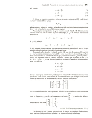 Sección 6.4 Resolución de sistemas mediante reducción de matrices 271
Por lo tanto,
x1 = 4 − 5
2
x4
x2 = 0
x3 = 1 − 1
2
x4
El sistema no impone restricciones sobre x4, de manera que esta variable puede tomar
cualquier valor real. Si se agrega
x4 = x4 (12)
a las ecuaciones anteriores, entonces se habrán expresado las cuatro incógnitas en términos
de x4 y esto es la solución general del sistema original.
Para cualquier valor particular de x4, las ecuaciones de la (9) a la (12) determinan una
solución particular para el sistema original. Por ejemplo, si x4 = 0, entonces una solución
particular es
x1 = 4 x2 = 0 x3 = 1 x4 = 0
Si x4 = 2, entonces
x1 = −1 x2 = 0 x3 = 0 x4 = 2
es otra solución particular. Como hay una cantidad infinita de posibilidades para x4, existe
un número infinito de soluciones para el sistema original.
Recuerde (vea los ejemplos 3 y 6 de la sección 3.4) que, si se desea, es posible escribir
x4 = r y hacer referencia a esta nueva variable r como un parámetro. (Sin embargo, no hay
nada especial acerca del nombre r de manera que podría considerarse a x4 como el paráme-
tro del cual dependen todas las variables originales. Observe que es posible escribir x2 =
0 + 0x4 y x4 = 0 + 1x4). Si se denota el parámetro mediante r, la solución del sistema ori-
ginal está dada por
x1 = 4 − 5
2
r
x2 = 0 + 0r
x3 = 1 − 1
2
r
x4 = 0 + 1r
donde r es cualquier número real y se dice que se tiene una familia de soluciones con un
parámetro. Ahora, con el conocimiento de la suma de matrices y la multiplicación por un
escalar, se puede decir un poco más acerca de tales familias. Observe que



x1
x2
x3
x4


 =



4
0
1
0


 + r





−5
2
0
−1
2
1





Los lectores familiarizados con la geometría analítica verán que las soluciones forman una
recta en el espacio x1x2x3x4, la cual pasa a través del punto



4
0
1
0


 y en la dirección del seg-
mento de recta que une a



0
0
0
0


 y





−5
2
0
−1
2
1





.
Ahora resuelva el problema 17 v
Los ejemplos del 3 al 5 ilustran el hecho de que un sistema de ecuaciones lineales puede
tener una solución única, ninguna solución o un número infinito de soluciones.
(9)
(10)
(11)
 