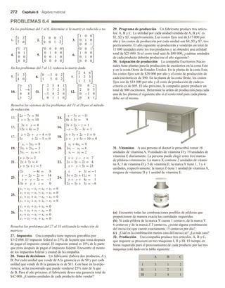 272 Capítulo 6 Álgebra matricial
PROBLEMAS 6.4
En los problemas del 1 al 6, determine si la matriz es reducida o no.
1.
1 2
7 0
2.
1 0 0 3
0 0 1 2
3.


1 0 0
0 1 0
0 0 1


4.



1 1
0 1
0 0
0 0


 5.



0 0 0 0
0 1 0 0
0 0 1 0
0 0 0 0


 6.



0 0 1
1 0 0
0 1 0
0 0 0



En los problemas del 7 al 12, reduzca la matriz dada.
7.
1 3
4 0
8.
0 −3 0 2
1 5 0 2
9.


2 4 6
1 2 3
1 2 3


10.



2 3
1 −6
4 8
1 7


 11.



2 3 4 1
1 7 2 3
−1 4 2 0
0 1 1 0


 12.



0 0 2
2 0 3
0 −1 0
0 4 1



Resuelva los sistemas de los problemas del 13 al 26 por el método
de reducción.
13.
2x − 7y = 50
x + 3y = 10
14.
x − 3y = −11
4x + 3y = 9
15.
3x + y = 4
12x + 4y = 2
16.
3x + 2y − z = 1
−x − 2y − 3z = 1
17.
x + 2y + z − 4 = 0
3x + 2z − 5 = 0
18.
x + 3y + 2z − 1 = 0
x + y + 5z − 10 = 0
19.



x1 − 3x2 = 0
2x1 + 2x2 = 3
5x1 − x2 = 1
20.



x1 + 4x2 = 9
3x1 − x2 = 6
x1 − x2 = 2
21.



x + 3y = 2
2x + 7y = 4
x + 5y + z = 5
22.



x + y − z = 7
2x − 3y − 2z = 4
x − y − 5z = 23
23.





2x − 4z = 8
x − 2y − 2z = 14
x + y − 2z = −1
3x + y + z = 0
24.





x + 3z = −1
3x + 2y + 11z = 1
x + y + 4z = 1
2x − 3y + 3z = −8
25.





x1 − x2 − x3 − x4 − x5 = 0
x1 + x2 − x3 − x4 − x5 = 0
x1 + x2 + x3 − x4 − x5 = 0
x1 + x2 + x3 + x4 − x5 = 0
26.





x1 + x2 + x3 + x4 = 0
x1 + x2 + x3 − x4 = 0
x1 + x2 − x3 − x4 = 0
x1 − x2 − x3 + x4 = 0
Resuelva los problemas del 27 al 33 utilizando la reducción de
matrices
27. Impuestos Una compañía tiene ingresos gravables por
$312 000. El impuesto federal es 25% de la parte que resta después
de pagar el impuesto estatal. El impuesto estatal es 10% de la parte
que resta después de pagar el impuesto federal. Encuentre el monto
de los impuestos federal y estatal de la compañía.
28. Toma de decisiones Un fabricante elabora dos productos, A y
B. Por cada unidad que vende de A la ganancia es de $8 y por cada
unidad que vende de B la ganancia es de $11. Con base en la expe-
riencia, se ha encontrado que puede venderse 25% más de A que
de B. Para el año próximo, el fabricante desea una ganancia total de
$42 000. ¿Cuántas unidades de cada producto debe vender?
29. Programa de producción Un fabricante produce tres artícu-
los: A, B y C. La utilidad por cada unidad vendida de A, B y C es
$1, $2 y $3, respectivamente. Los costos fijos son de $17 000 por
año y los costos de producción por cada unidad son $4, $5 y $7, res-
pectivamente. El año siguiente se producirán y venderán un total de
11 000 unidades entre los tres productos y se obtendrá una utilidad
total de $25 000. Si el costo total será de $80 000, ¿cuántas unidades
de cada producto deberán producirse el año siguiente?
30. Asignación de producción La compañía Escritorios Nacio-
nales tiene plantas para la producción de escritorios en la costa Este
y en la costa Oeste de Estados Unidos. En la planta de la costa Este,
los costos fijos son de $20 000 por año y el costo de producción de
cada escritorio es de $90. En la planta de la costa Oeste, los costos
fijos son de $18 000 por año y el costo de producción de cada es-
critorio es de $95. El año próximo, la compañía quiere producir un
total de 800 escritorios. Determine la orden de producción para cada
una de las plantas el siguiente año si el costo total para cada planta
debe ser el mismo.
31. Vitaminas A una persona el doctor le prescribió tomar 10
unidades de vitamina A, 9 unidades de vitamina D y 19 unidades de
vitamina E diariamente. La persona puede elegir entre tres marcas
de píldoras vitamínicas. La marca X contiene 2 unidades de vitami-
na A, 3 de vitamina D y 5 de vitamina E; la marca Y tiene 1, 3 y 4
unidades, respectivamente; la marca Z tiene 1 unidad de vitamina A,
ninguna de vitamina D y 1 unidad de vitamina E.
(a) Encuentre todas las combinaciones posibles de píldoras que
proporcionen de manera exacta las cantidades requeridas.
(b) Si cada píldora de la marca X cuesta 1 centavo; de la marca Y
6 centavos y de la marca Z 3 centavos, ¿existe alguna combinación
del inciso (a) que cueste exactamente 15 centavos por día?
(c) ¿Cuál es la combinación menos cara del inciso (a)? ¿La más cara?
32. Producción Una compañía produce tres artículos. A, B y C,
que requiere se procesen en tres máquinas I, II y III. El tiempo en
horas requerido para el procesamiento de cada producto por las tres
máquinas está dado en la tabla siguiente:
A B C
I 3 1 2
II 1 2 1
III 2 4 1
 