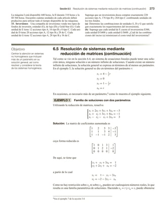 Sección 6.5 Resolución de sistemas mediante reducción de matrices (continuación) 273
Objetivo
Centrar la atención en sistemas
no homogéneos que incluyan
más de un parámetro en su
solución general, así como
resolver y considerar la teoría
de los sistemas homogéneos.
La máquina I está disponible 440 horas, la II durante 310 horas y la
III 560 horas. Encuentre cuántas unidades de cada artículo deben
producirse para utilizar todo el tiempo disponible de las máquinas.
33. Inversiones Una compañía de inversiones vende tres tipos de
fondos de inversión, estándar (E), de lujo (D) y Gold Star (G). Cada
unidad de E tiene 12 acciones tipo A, 16 tipo B y 8 tipo C. Cada uni-
dad de D tiene 20 acciones tipo A, 12 tipo B y 28 de C. Cada
unidad de G tiene 32 acciones tipo A, 28 tipo B y 36 de C.
Suponga que un inversionista desea comprar exactamente 220
acciones tipo A, 176 tipo B y 264 tipo C combinando unidades de
los tres fondos.
(a) Determine las combinaciones de unidades E, D y G que satisfa-
gan exactamente los requerimientos del inversionista.
(b) Suponga que cada unidad de E cuesta al inversionista $300,
cada unidad D $400 y cada unidad G $600. ¿Cuál de las combina-
ciones del inciso (a) minimizará el costo total del inversionista?
6.5 Resolución de sistemas mediante
reducción de matrices (continuación)
Tal como se vio en la sección 6.4, un sistema de ecuaciones lineales puede tener una solu-
ción única, ninguna solución o un número infinito de soluciones. Cuando existe un número
infinito de soluciones, la solución general se expresa en términos de al menos un parámetro.
En el ejemplo 5, la solución general se dio en términos del parámetro r:
x1 = 4 − 5
2
r
x2 = 0
x3 = 1 − 1
2
r
x4 = r
En ocasiones, es necesario más de un parámetro,4 como lo muestra el ejemplo siguiente.
EJEMPLO 1 Familia de soluciones con dos parámetros
Utilizando la reducción de matrices, resuelva



x1 + 2x2 + 5x3 + 5x4 = −3
x1 + x2 + 3x3 + 4x4 = −1
x1 − x2 − x3 + 2x4 = 3
Solución: La matriz de coeficientes aumentada es


1 2 5 5 −3
1 1 3 4 −1
1 −1 −1 2 3


cuya forma reducida es


1 0 1 3 1
0 1 2 1 −2
0 0 0 0 0


De aquí, se tiene que
x1 + x3 + 3x4 = 1
x2 + 2x3 + x4 = −2
a partir de lo cual
x1 = 1 − x3 − 3x4
x2 = −2 − 2x3 − x4
Como no hay restricción sobre x3 ni sobre x4, pueden ser cualesquiera números reales, lo que
resulta es una familia paramétrica de soluciones. Haciendo x3 = r y x4 = s, puede obtenerse
4Vea el ejemplo 7 de la sección 3.4.
 