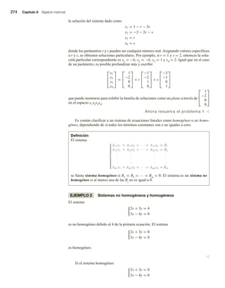 274 Capítulo 6 Álgebra matricial
la solución del sistema dado como
x1 = 1 − r − 3s
x2 = −2 − 2r − s
x3 = r
x4 = s
donde los parámetros r y s pueden ser cualquier número real. Asignando valores específicos
a r y s, se obtienen soluciones particulares. Por ejemplo, si r = 1 y s = 2, entonces la solu-
ción particular correspondiente es x1 = −6, x2 = −6, x3 = 1 y x4 = 2. Igual que en el caso
de un parámetro, es posible profundizar más y escribir



x1
x2
x3
x4


 =



1
−2
0
0


 + r



−1
−2
1
0


 + s



−3
−1
0
1



que puede mostrarse para exhibir la familia de soluciones como un plano a través de



1
−2
0
0



en el espacio x1x2x3x4.
Ahora resuelva el problema 1 v
Es común clasificar a un sistema de ecuaciones lineales como homogéneo o no homo-
géneo, dependiendo de si todos los términos constantes son o no iguales a cero.
Definición
El sistema













A11x1 + A12x2 + · · · + A1nxn = B1
A21x1 + A22x2 + · · · + A2nxn = B2
· · · ·
· · · ·
· · · ·
Am1x1 + Am2x2 + · · · + Amnxn = Bm
se llama sistema homogéneo si B1 = B2 = … = Bm = 0. El sistema es un sistema no
homogéneo si al menos una de las Bi no es igual a 0.
EJEMPLO 2 Sistemas no homogéneos y homogéneos
El sistema
2x + 3y = 4
3x − 4y = 0
es no homogéneo debido al 4 de la primera ecuación. El sistema
2x + 3y = 0
3x − 4y = 0
es homogéneo.
v
Si el sistema homogéneo
2x + 3y = 0
3x − 4y = 0
 