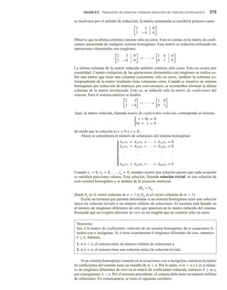 Sección 6.5 Resolución de sistemas mediante reducción de matrices (continuación) 275
se resolviera por el método de reducción, la matriz aumentada se escribiría primero como:
2 3
3 −4
0
0
Observe que la última columna consiste sólo en ceros. Esto es común en la matriz de coefi-
cientes aumentada de cualquier sistema homogéneo. Esta matriz se reduciría utilizando las
operaciones elementales con renglones:
2 3
3 −4
0
0
→ · · · →
1 0
0 1
0
0
La última columna de la matriz reducida también contiene sólo ceros. Esto no ocurre por
casualidad. Cuando cualquiera de las operaciones elementales con renglones se realiza so-
bre una matriz que tiene una columna consistente sólo en ceros, también la columna co-
rrespondiente de la matriz resultante tiene solamente ceros. Cuando se resuelve un sistema
homogéneo por reducción de matrices, por conveniencia, se acostumbra eliminar la última
columna de la matriz involucrada. Esto es, se reducirá sólo la matriz de coeficientes del
sistema. Para el sistema anterior se tendría
2 3
3 −4
→ · · · →
1 0
0 1
Aquí, la matriz reducida, llamada matriz de coeficientes reducida, corresponde al sistema:
x + 0y = 0
0x + y = 0
de modo que la solución es x = 0 y y = 0.
Ahora se considerará el número de soluciones del sistema homogéneo













A11x1 + A12x2 + · · · + A1nxn = 0
A21x1 + A22x2 + · · · + A2nxn = 0
· · · ·
· · · ·
· · · ·
Am1x1 + Am2x2 + · · · + Amnxn = 0
Cuando x1 = 0, x2 = 0, … , xn = 0, siempre ocurre una solución puesto que cada ecuación
se satisface para estos valores. Esta solución, llamada solución trivial, es una solución de
todo sistema homogéneo y se deduce de la ecuación matricial.
A0n = 0m
donde 0n es el vector columna de n × 1 (y 0m es el vector columna de m × 1).
Existe un teorema que permite determinar si un sistema homogéneo tiene una solución
única (la solución trivial) o un número infinito de soluciones. El teorema está basado en
el número de renglones diferentes de cero que aparecen en la matriz reducida del sistema.
Recuerde que un renglón diferente de cero es un renglón que no consiste sólo en ceros.
Teorema
Sea A la matriz de coeficientes reducida de un sistema homogéneo de m ecuaciones li-
neales con n incógnitas. Si A tiene exactamente k renglones diferentes de cero, entonces
k ≤ n. Además,
1. si k  n, el sistema tiene un número infinito de soluciones y
2. si k = n, el sistema tiene una solución única (la solución trivial).
Si un sistema homogéneo consiste en m ecuaciones con n incógnitas, entonces la matriz
de coeficientes del sistema tiene un tamaño de m × n. Por lo tanto, si m  n y k es el núme-
ro de renglones diferentes de cero en la matriz de coeficientes reducida, entonces k ≤ m y,
por consiguiente, k  n. Por el teorema precedente, el sistema debe tener un número infinito
de soluciones. En consecuencia, se tiene el siguiente corolario.
 