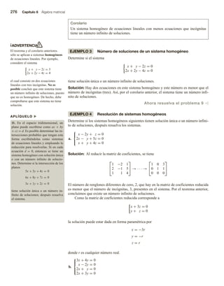 276 Capítulo 6 Álgebra matricial
ADVERTENCIA
El teorema y el corolario anteriores
sólo se aplican a sistemas homogéneos
de ecuaciones lineales. Por ejemplo,
considere el sistema
x + y − 2z = 3
2x + 2y − 4z = 4
el cual consiste en dos ecuaciones
lineales con tres incógnitas. No es
posible concluir que este sistema tiene
un número infinito de soluciones, puesto
que no es homogéneo. De hecho, debe
comprobarse que este sistema no tiene
solución.
APLÍQUELO u
11. En el espacio tridimensional, un
plano puede escribirse como ax + by
+ cz = d. Es posible determinar las in-
tersecciones probables que tengan esta
forma escribiéndolas como sistemas
de ecuaciones lineales y empleando la
reducción para resolverlas. Si en cada
ecuación d = 0, entonces se tiene un
sistema homogéneo con solución única
o con un número infinito de solucio-
nes. Determine si la intersección de los
planos
5x + 3y + 4z = 0
6x + 8y + 7z = 0
3x + 1y + 2z = 0
tiene solución única o un número in-
finito de soluciones; después resuelva
el sistema.
Corolario
Un sistema homogéneo de ecuaciones lineales con menos ecuaciones que incógnitas
tiene un número infinito de soluciones.
EJEMPLO 3 Número de soluciones de un sistema homogéneo
Determine si el sistema
x + y − 2z = 0
2x + 2y − 4z = 0
tiene solución única o un número infinito de soluciones.
Solución: Hay dos ecuaciones en este sistema homogéneo y este número es menor que el
número de incógnitas (tres). Así, por el corolario anterior, el sistema tiene un número infi-
nito de soluciones.
Ahora resuelva el problema 9 v
EJEMPLO 4 Resolución de sistemas homogéneos
Determine si los sistemas homogéneos siguientes tienen solución única o un número infini-
to de soluciones, después resuelva los sistemas.
a.



x − 2y + z = 0
2x − y + 5z = 0
x + y + 4z = 0
Solución: Al reducir la matriz de coeficientes, se tiene


1 −2 1
2 −1 5
1 1 4

 → · · · →


1 0 3
0 1 1
0 0 0


El número de renglones diferentes de cero, 2, que hay en la matriz de coeficientes reducida
es menor que el número de incógnitas, 3, presentes en el sistema. Por el teorema anterior,
concluimos que existe un número infinito de soluciones.
Como la matriz de coeficientes reducida corresponde a
x + 3z = 0
y + z = 0
la solución puede estar dada en forma paramétrica por
x = −3r
y = −r
z = r
donde r es cualquier número real.
b.





3x + 4y = 0
x − 2y = 0
2x + y = 0
2x + 3y = 0
 