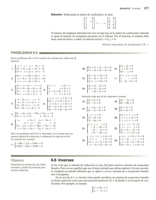 Sección 6.6 Inversas 277
Objetivo
Determinar la inversa de una matriz
invertible y utilizar las inversas para
resolver sistemas.
PROBLEMAS 6.5
Solución: Reduciendo la matriz de coeficientes, se tiene



3 4
1 −2
2 1
2 3


 → · · · →



1 0
0 1
0 0
0 0



El número de renglones diferentes de cero (2) que hay en la matriz de coeficientes reducida
es igual al número de incógnitas presentes en el sistema. Por el teorema, el sistema debe
tener solución única, a saber, la solución trivial x = 0, y = 0.
Ahora resuelva el problema 13 v
En los problemas del 1 al 8, resuelva los sistemas por reducción de
matrices.
1.



w + x − y − 9z = −3
2w + 3x + 2y + 15z = 12
2w + x + 2y + 5z = 8
2.



2w + x + 10y + 15z = − 5
w − 5x + 2y + 15z = −10
w + x + 6y + 12z = 9
3.





3w − x − 3y − z = −2
2w − 2x − 6y − 6z = −4
2w − x − 3y − 2z = −2
3w + x + 3y + 7z = 2
4.





w + x + 5z = 1
w y + 2z = 1
w − 3x + 4y − 7z = 1
x − y + 3z = 0
5.





w − 3x + y − z = 5
w − 3x − y + 3z = 1
3w − 9x + y + z = 11
2w − 6x − y + 4z = 4
6.









w + x + y + 2z = 4
2w + x + 2y + 2z = 7
w + 2x + y + 4z = 5
3w − 2x + 3y − 4z = 7
4w − 3x + 4y − 6z = 9
7.
4x1 − 3x2 + 5x3 − 10x4 + 11x5 = −8
2x1 + x2 + 5x3 + 3x5 = 6
8.





x1 + 3x3 + x4 + 4x5 = 1
x2 + x3 − 2x4 = 0
2x1 − 2x2 + 3x3 + 10x4 + 15x5 = 10
x1 + 2x2 + 3x3 − 2x4 + 2x5 = −2
Para los problemas del 9 al 14, determine si el sistema tiene un
número infinito de soluciones o solamente la solución trivial.
No resuelva los sistemas.
9.
1.06x + 2.3y − 0.05z = 0
1.055x − 0.6y + 0.09z = 0
6.6 Inversas
Se ha visto que el método de reducción es muy útil para resolver sistemas de ecuaciones
lineales. Pero eso no significa que sea el único método que utiliza matrices. En esta sección,
se estudiará un método diferente que se aplica a ciertos sistemas de n ecuaciones lineales
con n incógnitas.
En la sección 6.3, se mostró cómo puede escribirse un sistema de ecuaciones lineales
en forma matricial como una sola ecuación matricial AX = B, donde A es la matriz de coe-
ficientes. Por ejemplo, el sistema
x1 + 2x2 = 3
x1 − x2 = 1
10.
5w + 7x − 2y − 5z = 0
7w − 6x + 9y − 5z = 0
11.



3x − 4y = 0
x + 5y = 0
4x − y = 0
12.



2x + 3y + 12z = 0
3x − 2y + 5z = 0
4x + y + 14z = 0
13.



x + y + z = 0
x − z = 0
x − 2y − 5z = 0
14.



3x + 2y − 2z = 0
2x + 2y − 2z = 0
− 4y + 5z = 0
Resuelva cada uno de los siguientes sistemas.
15.
2x + 3y = 0
5x − 7y = 0
16.
2x − 5y = 0
8x − 20y = 0
17.
x + 6y − 2z = 0
2x − 3y + 4z = 0
18.
4x + 7y = 0
2x + 3y = 0
19.



x + y = 0
3x − 4y = 0
5x − 8y = 0
20.



2x + y + z = 0
x − y + 2z = 0
x + y + z = 0
21.





x + y + z = 0
− 7y − 14z = 0
− 2y − 4z = 0
− 5y − 10z = 0
22.





x + y + 7z = 0
x − y − z = 0
2x − 3y − 6z = 0
3x + y + 13z = 0
23.





w + x + y + 4z = 0
w + x + 5z = 0
2w + x + 3y + 4z = 0
w − 3x + 2y − 9z = 0
24.





w + x + 2y + 7z = 0
w − 2x − y + z = 0
w + 2x + 3y + 9z = 0
2w − 3x − y + 4z = 0
 