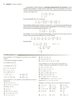 8 Capítulo 0 Repaso de álgebra
La propiedad 23 podría llamarse el principio fundamental de las fracciones, el cual
establece que multiplicar o dividir tanto el numerador como el denominador de una frac-
ción por el mismo número distinto de cero tiene como resultado una fracción que es igual
a la fracción original. Así,
7
1
8
=
7 · 8
1
8
· 8
=
56
1
= 56
Por las propiedades 28 y 23, se tiene que
2
5
+
4
15
=
2 · 15 + 5 · 4
5 · 15
=
50
75
=
2 · 25
3 · 25
=
2
3
Este problema también puede resolverse al convertir 2
5
y 4
15
en fracciones equivalentes que
tengan el mismo denominador y después utilizar la propiedad 26. Las fracciones 2
5
y 4
15
pue-
den escribirse con un denominador común de 5 ∙ 15:
2
5
=
2 · 15
5 · 15
y
4
15
=
4 · 5
15 · 5
Sin embargo, 15 es el menor de dichos denominadores comunes, el cual se conoce como el
mínimo común denominador (MCD) de 2
5
y 4
15
. Por lo tanto,
2
5
+
4
15
=
2 · 3
5 · 3
+
4
15
=
6
15
+
4
15
=
6 + 4
15
=
10
15
=
2
3
De igual modo,
3
8
−
5
12
=
3 · 3
8 · 3
−
5 · 2
12 · 2
MCD = 24
=
9
24
−
10
24
=
9 − 10
24
= −
1
24
PROBLEMAS 0.2
En los problemas 1 a 10, clasifique los enunciados como verdaderos
o falsos.
1. Todo número real tiene un recíproco.
2. El recíproco de
7
3
es
3
7
.
3. El negativo de 7 es
−1
7
.
4. 1(x · y) = (1 · x)(1 · y)
5. −x + y = −y + x
6. (x + 2)(4) = 4x + 8
7.
x + 2
2
=
x
2
+ 1 8. 3
x
4
=
3x
4
9. 2(x · y) = (2x) · (2y) 10. x(4y) = 4xy
En los problemas 11 a 20, establezca cuál propiedad de los números
reales se usa.
11. 2(x + y) = 2x + 2y
12. (x + 5) + y = y + (x + 5)
13. 2(3y) = (2 · 3)y
14.
a
b
=
1
b
· a
15. 5(b − a) = (a − b)(−5)
16. y + (x + y) = (y + x) + y
17. 8 − y = 8 + (−y)
18. 5(4 + 7) = 5(7 + 4)
19. (2 + a)b = 2b + ba
20. (−1)(−3 + 4) = (−1)(−3) + (−1)(4)
En los problemas 21 a 26, muestre que los enunciados son
verdaderos utilizando las propiedades de los números reales.
21. 2x(y − 7) = 2xy − 14x
22. (a − b) + c = a + (c − b)
23. (x + y)(2) = 2x + 2y
24. a[b + (c + d)] = a[(d + b) + c]
25. x[(2y + 1) + 3] = 2xy + 4x
26. (1 + a)(b + c) = b + c + ab + ac
27. Muestre que x(y − z + w) = xy − xz + xw.
[Sugerencia: b + c + d = (b + c) + d].
Simplifique, si es posible, cada una de las siguientes expresiones.
28. −2 + (−4) 29. −a + b 30. 6 + (−4)
31. 7 − 2 32. 7 − (−4) 33. −5 − (−13)
34. −(−a) + (−b) 35. (−2)(9) 36. 7(−9)
37. (−2)(−12) 38. 19(−1) 39.
−1
−1
a
40. −(−6 + x) 41. −7(x) 42. −12(x − y)
 