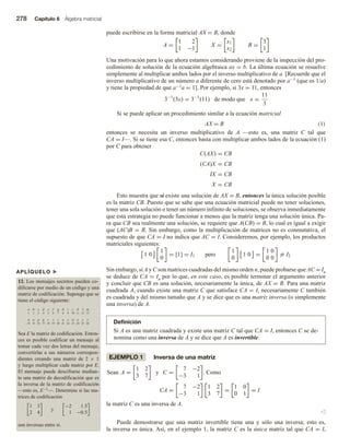 278 Capítulo 6 Álgebra matricial
APLÍQUELO u
12. Los mensajes secretos pueden co-
dificarse por medio de un código y una
matriz de codificación. Suponga que se
tiene el código siguiente:
a b c d e f g h i j k l m
1 2 3 4 5 6 7 8 9 10 11 12 13
n o p q r s t u v w x y z
14 15 16 17 18 19 20 21 22 23 24 25 26
Sea E la matriz de codificación. Enton-
ces es posible codificar un mensaje al
tomar cada vez dos letras del mensaje,
convertirlas a sus números correspon-
dientes creando una matriz de 2 × 1
y luego multiplicar cada matriz por E.
El mensaje puede descifrarse median-
te una matriz de decodificación que es
la inversa de la matriz de codificación
—esto es, E−1—. Determine si las ma-
trices de codificación
1 3
2 4
y
−2 1.5
1 −0.5
son inversas entre sí.
puede escribirse en la forma matricial AX = B, donde
A =
1 2
1 −1
X =
x1
x2
B =
3
1
Una motivación para lo que ahora estamos considerando proviene de la inspección del pro-
cedimiento de solución de la ecuación algebraica ax = b. La última ecuación se resuelve
simplemente al multiplicar ambos lados por el inverso multiplicativo de a. [Recuerde que el
inverso multiplicativo de un número a diferente de cero está denotado por a−1 (que es 1/a)
y tiene la propiedad de que a−1a = 1]. Por ejemplo, si 3x = 11, entonces
3−1
(3x) = 3−1
(11) de modo que x =
11
3
Si se puede aplicar un procedimiento similar a la ecuación matricial
AX = B (1)
entonces se necesita un inverso multiplicativo de A —esto es, una matriz C tal que
CA = I—. Si se tiene esa C, entonces basta con multiplicar ambos lados de la ecuación (1)
por C para obtener
C(AX) = CB
(CA)X = CB
IX = CB
X = CB
Esto muestra que si existe una solución de AX = B, entonces la única solución posible
es la matriz CB. Puesto que se sabe que una ecuación matricial puede no tener soluciones,
tener una sola solución o tener un número infinito de soluciones, se observa inmediatamente
que esta estrategia no puede funcionar a menos que la matriz tenga una solución única. Pa-
ra que CB sea realmente una solución, se requiere que A(CB) = B, lo cual es igual a exigir
que (AC)B = B. Sin embargo, como la multiplicación de matrices no es conmutativa, el
supuesto de que CA = I no indica que AC = I. Consideremos, por ejemplo, los productos
matriciales siguientes:
1 0
1
0
= [1] = I1 pero
1
0
1 0 =
1 0
0 0
= I2
Sin embargo, si A y C son matrices cuadradas del mismo orden n, puede probarse que AC = In
se deduce de CA = In por lo que, en este caso, es posible terminar el argumento anterior
y concluir que CB es una solución, necesariamente la única, de AX = B. Para una matriz
cuadrada A, cuando existe una matriz C que satisface CA = I, necesariamente C también
es cuadrada y del mismo tamaño que A y se dice que es una matriz inversa (o simplemente
una inversa) de A.
Definición
Si A es una matriz cuadrada y existe una matriz C tal que CA = I, entonces C se de-
nomina como una inversa de A y se dice que A es invertible.
EJEMPLO 1 Inversa de una matriz
Sean A =
1 2
3 7
y C =
7 −2
−3 1
. Como
CA =
7 −2
−3 1
1 2
3 7
=
1 0
0 1
= I
la matriz C es una inversa de A.
v
Puede demostrarse que una matriz invertible tiene una y sólo una inversa; esto es,
la inversa es única. Así, en el ejemplo 1, la matriz C es la única matriz tal que CA = I.
 