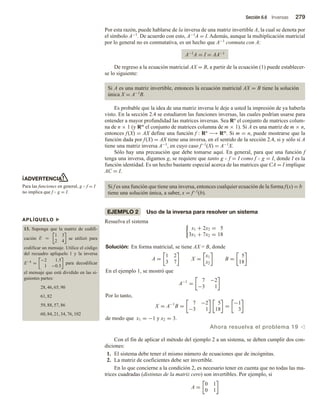 Sección 6.6 Inversas 279
ADVERTENCIA
Para las funciones en general, g  f = I
no implica que f  g = I.
APLÍQUELO u
13. Suponga que la matriz de codifi-
cación E =
1 3
2 4
se utilizó para
codificar un mensaje. Utilice el código
del recuadro aplíquelo 1 y la inversa
E−1
=
−2 1.5
1 −0.5
para decodificar
el mensaje que está dividido en las si-
guientes partes:
28, 46, 65, 90
61, 82
59, 88, 57, 86
60, 84, 21, 34, 76, 102
Por esta razón, puede hablarse de la inversa de una matriz invertible A, la cual se denota por
el símbolo A−1. De acuerdo con esto, A−1A = I. Además, aunque la multiplicación matricial
por lo general no es conmutativa, es un hecho que A−1 conmuta con A:
A−1A = I = AA−1
De regreso a la ecuación matricial AX = B, a partir de la ecuación (1) puede establecer-
se lo siguiente:
Si A es una matriz invertible, entonces la ecuación matricial AX = B tiene la solución
única X = A−1B.
Es probable que la idea de una matriz inversa le deje a usted la impresión de ya haberla
visto. En la sección 2.4 se estudiaron las funciones inversas, las cuales podrían usarse para
entender a mayor profundidad las matrices inversas. Sea Rn el conjunto de matrices colum-
na de n × 1 (y Rm el conjunto de matrices columna de m × 1). Si A es una matriz de m × n,
entonces f(X) = AX define una función f : Rn −→ Rm. Si m = n, puede mostrarse que la
función dada por f(X) = AX tiene una inversa, en el sentido de la sección 2.4, si y sólo si A
tiene una matriz inversa A−1, en cuyo caso f−1(X) = A−1X.
Sólo hay una precaución que debe tomarse aquí. En general, para que una función f
tenga una inversa, digamos g, se requiere que tanto g  f = I como f  g = I, donde I es la
función identidad. Es un hecho bastante especial acerca de las matrices que CA = I implique
AC = I.
Si f es una función que tiene una inversa, entonces cualquier ecuación de la forma f(x) = b
tiene una solución única, a saber, x = f−1(b).
EJEMPLO 2 Uso de la inversa para resolver un sistema
Resuelva el sistema
x1 + 2x2 = 5
3x1 + 7x2 = 18
Solución: En forma matricial, se tiene AX = B, donde
A =
1 2
3 7
X =
x1
x2
B =
5
18
En el ejemplo 1, se mostró que
A−1
=
7 −2
−3 1
Por lo tanto,
X = A−1
B =
7 −2
−3 1
5
18
=
−1
3
de modo que x1 = −1 y x2 = 3.
Ahora resuelva el problema 19 v
Con el fin de aplicar el método del ejemplo 2 a un sistema, se deben cumplir dos con-
diciones:
1. El sistema debe tener el mismo número de ecuaciones que de incógnitas.
2. La matriz de coeficientes debe ser invertible.
En lo que concierne a la condición 2, es necesario tener en cuenta que no todas las ma-
trices cuadradas (distintas de la matriz cero) son invertibles. Por ejemplo, si
A =
0 1
0 1
 