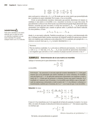 280 Capítulo 6 Álgebra matricial
ADVERTENCIA
Toda matriz identidad es una matriz
reducida, pero no todas las matri-
ces reducidas (cuadradas) son una
matriz identidad. Por ejemplo,
cualquier matriz cero, 0, es reducida.
entonces
a b
c d
0 1
0 1
=
0 a + b
0 c + d
=
1 0
0 1
para cualesquiera valores de a, b, c y d. De modo que no existe matriz que posmultiplicada
por A produzca la matriz identidad. Por lo tanto, A no es invertible.
Existe un procedimiento mecánico interesante que permite determinar de manera si-
multánea si una matriz es invertible o no y encontrar su inversa si es que ésta existe. El
procedimiento se basa en una observación cuya demostración puede llegar demasiado lejos.
Primero, recuerde que para una matriz A existe una sucesión E1, E2, …, Ek de operaciones
elementales con renglones que, cuando se aplican sobre A, producen una matriz reducida.
En otras palabras, se tiene
A
E1
−→ A1
E2
−→ A2 −→ · · ·
Ek
−→ Ak
donde Ak es una matriz reducida. También recuerde que Ak es única y está determinada sólo
por A (aunque puede haber muchas sucesiones de longitud variable de operaciones elemen-
tales con renglones que conduzcan a esta reducción). Si A es cuadrada, por ejemplo de n × n,
entonces se puede tener que Ak = In, la matriz identidad de n × n.
Teorema
Para las matrices cuadradas A y Ak tal como se definieron previamente, A es invertible si
y sólo si Ak = I. Aún más, si E1, E2, …, Ek es una sucesión de operaciones elementales
con renglones que convierte a A en I, entonces la propia sucesión convierte a I en A−1.
EJEMPLO 3 Determinación de si una matriz es invertible
Aplique el teorema previo para determinar si la matriz
A =
1 0
2 2
es invertible.
Estrategia Se aumentará A con una copia de la matriz identidad de 2 × 2 (de igual
manera que se ha aumentado una matriz mediante un vector columna). El resultado
será una matriz de 2 × 4. Se aplicarán operaciones elementales con renglones a toda la
matriz de 2 × 4 hasta que las primeras n columnas formen una matriz reducida. Si el
resultado es I, entonces, por el teorema, A es invertible; pero debido a que se han apli-
cado las operaciones elementales a toda la matriz de 2 × 4, las últimas n columnas se
transformarán, también por el teorema, de I a A−1, en el caso de que A sea invertible.
Solución: Se tiene
[A | I] =
1 0 1 0
2 2 0 1
−2R1 + R2
−
−
−
−
−
−
→
1 0 1 0
0 2 −2 1
1
2
R2
−
−
−
−
−
−
→
1 0 1 0
0 1 −1 1
2
= [I | B]
Como [A | I] se transforma con I a la izquierda de la barra de aumento, la matriz A es inver-
tible y la matriz B situada a la derecha de la barra de aumento es A−1. De manera específica,
se concluye que
A−1
=
1 0
−1 1
2
Ahora resuelva el problema 1 v
De hecho, este procedimiento es general.
 