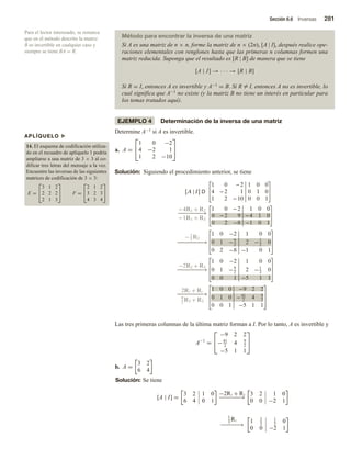 Sección 6.6 Inversas 281
APLÍQUELO u
14. El esquema de codificación utiliza-
do en el recuadro de aplíquelo 1 podría
ampliarse a una matriz de 3 × 3 al co-
dificar tres letras del mensaje a la vez.
Encuentre las inversas de las siguientes
matrices de codificación de 3 × 3:
E =


3 1 2
2 2 2
2 1 3

 F =


2 1 2
3 2 3
4 3 4


Para el lector interesado, se remarca
que en el método descrito la matriz
B es invertible en cualquier caso y
siempre se tiene BA = R.
Método para encontrar la inversa de una matriz
Si A es una matriz de n × n, forme la matriz de n × (2n), [A | I], después realice ope-
raciones elementales con renglones hasta que las primeras n columnas formen una
matriz reducida. Suponga que el resultado es [R | B] de manera que se tiene
[A | I] → · · · → [R | B]
Si R = I, entonces A es invertible y A−1 = B. Si R = I, entonces A no es invertible, lo
cual significa que A−1 no existe (y la matriz B no tiene un interés en particular para
los temas tratados aquí).
EJEMPLO 4 Determinación de la inversa de una matriz
Determine A−1 si A es invertible.
a. A =


1 0 −2
4 −2 1
1 2 −10


Solución: Siguiendo el procedimiento anterior, se tiene
[A | I] D
1 0 − 2 1 0 0
4 − 2 1 0 1 0
1 2 − 10 0 0 1
− 4R1 + R2
−
−
−
−
−
−
−
−
→
− 1R1 + R3
1 0 − 2 1 0 0
0 − 2 9 − 4 1 0
0 2 8 1 0 1
−1
2
R2
−
−
−
−
−
−
−
−
→
1 0 −2 1 0 0
0 1 −9
2
2 −1
2
0
0 2 −8 −1 0 1
−2R2 + R3
−
−
−
−
−
−
−
−
→
1 0 −2 1 0 0
0 1 −9
2
2 −1
2
0
0 0 1 −5 1 1
2R3 + R1
−
−
−
−
−
−
−
−
→
9
2
R3 + R2
1 0 0 −9 2 2
0 1 0 −41
2
4 9
2
0 0 1 5 1 1
Las tres primeras columnas de la última matriz forman a I. Por lo tanto, A es invertible y
A−1
=


−9 2 2
−41
2
4 9
2
−5 1 1


b. A =
3 2
6 4
Solución: Se tiene
[A | I] =
3 2 1 0
6 4 0 1
−2R1 + R2
−
−
−
−
−
−
→
3 2 1 0
0 0 −2 1
1
3
R1
−
−
−
−
−
−
→
1 2
3
1
3
0
0 0 −2 1
 