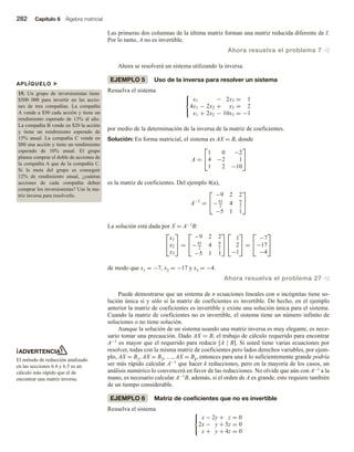 282 Capítulo 6 Álgebra matricial
ADVERTENCIA
El método de reducción analizado
en las secciones 6.4 y 6.5 es un
cálculo más rápido que el de
encontrar una matriz inversa.
APLÍQUELO u
15. Un grupo de inversionistas tiene
$500 000 para invertir en las accio-
nes de tres compañías. La compañía
A vende a $50 cada acción y tiene un
rendimiento esperado de 13% al año.
La compañía B vende en $20 la acción
y tiene un rendimiento esperado de
15% anual. La compañía C vende en
$80 una acción y tiene un rendimiento
esperado de 10% anual. El grupo
planea comprar el doble de acciones de
la compañía A que de la compañía C.
Si la meta del grupo es conseguir
12% de rendimiento anual, ¿cuántas
acciones de cada compañía deben
comprar los inversionistas? Use la ma-
triz inversa para resolverlo.
Las primeras dos columnas de la última matriz forman una matriz reducida diferente de I.
Por lo tanto, A no es invertible.
Ahora resuelva el problema 7 v
Ahora se resolverá un sistema utilizando la inversa.
EJEMPLO 5 Uso de la inversa para resolver un sistema
Resuelva el sistema



x1 − 2x3 = 1
4x1 − 2x2 + x3 = 2
x1 + 2x2 − 10x3 = −1
por medio de la determinación de la inversa de la matriz de coeficientes.
Solución: En forma matricial, el sistema es AX = B, donde
A =


1 0 −2
4 −2 1
1 2 −10


es la matriz de coeficientes. Del ejemplo 4(a),
A−1
=


−9 2 2
−41
2
4 9
2
−5 1 1


La solución está dada por X = A−1B:


x1
x2
x3

 =


−9 2 2
−41
2
4 9
2
−5 1 1




1
2
−1

 =


−7
−17
−4


de modo que x1 = −7, x2 = −17 y x3 = −4.
Ahora resuelva el problema 27 v
Puede demostrarse que un sistema de n ecuaciones lineales con n incógnitas tiene so-
lución única si y sólo si la matriz de coeficientes es invertible. De hecho, en el ejemplo
anterior la matriz de coeficientes es invertible y existe una solución única para el sistema.
Cuando la matriz de coeficientes no es invertible, el sistema tiene un número infinito de
soluciones o no tiene solución.
Aunque la solución de un sistema usando una matriz inversa es muy elegante, es nece-
sario tomar una precaución. Dado AX = B, el trabajo de cálculo requerido para encontrar
A−1 es mayor que el requerido para reducir [A | B]. Si usted tiene varias ecuaciones por
resolver, todas con la misma matriz de coeficientes pero lados derechos variables, por ejem-
plo, AX = B1, AX = B2, …, AX = Bk, entonces para una k lo suficientemente grande podría
ser más rápido calcular A−1 que hacer k reducciones, pero en la mayoría de los casos, un
análisis numérico lo convencerá en favor de las reducciones. No olvide que aún con A−1 a la
mano, es necesario calcular A−1B, además, si el orden de A es grande, esto requiere también
de un tiempo considerable.
EJEMPLO 6 Matriz de coeficientes que no es invertible
Resuelva el sistema



x − 2y + z = 0
2x − y + 5z = 0
x + y + 4z = 0
 