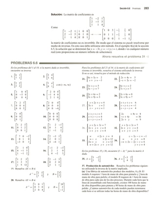 Sección 6.6 Inversas 283
PROBLEMAS 6.6
Solución: La matriz de coeficientes es


1 −2 1
2 −1 5
1 1 4


Como


1 −2 1 1 0 0
2 −1 5 0 1 0
1 1 4 0 0 1

 → · · · →



1 0 3 −1
3
2
3
0
0 1 1 −2
3
1
3
0
0 0 0 1 −1 1



la matriz de coeficientes no es invertible. De modo que el sistema no puede resolverse por
medio de inversas. En este caso debe utilizarse otro método. En el ejemplo 4(a) de la sección
6.5, la solución que se determinó fue x = −3r, y = −r y z = r, donde r es cualquier número
real (esto proporciona un número infinito de soluciones).
Ahora resuelva el problema 31 v
En los problemas del 1 al 18, si la matriz dada es invertible,
encuentre su inversa.
1.
6 1
7 1
2.
2 4
3 6
3.
2 2
2 2 4.
1 a
0 1
a en (−∞, ∞)
5.


1 0 0
0 −3 0
0 0 4

 6.


2 0 8
−1 4 0
2 1 0


7.


1 2 3
0 0 4
0 0 5

 8.


2 0 0
0 0 0
0 0 −4


9.


1 0
0 0
0 1

 10.


0 0 0
0 0 0
0 0 0


11.


1 2 3
0 1 2
0 0 1

 12.


1 2 −1
0 1 4
1 −1 2


13.


7 0 −2
0 1 0
−3 0 1

 14.


2 −3 1
2 0 1
4 −6 1


15.


2 1 0
4 −1 5
1 −1 2

 16.


−1 2 −3
2 1 0
4 −2 5


17.


1 2 3
1 3 5
1 5 12

 18.


2 −1 3
0 2 0
2 1 1


19. Resuelva AX = B si
Resuelva AX = B si
A−1
=
2 3
1 5
y B =
3
7
20.
A−1
=


1 0 1
0 3 0
2 0 4

 y B =


10
2
−1


Para los problemas del 21 al 34, si la matriz de coeficientes del
sistema es invertible, resuelva el sistema utilizando la inversa.
Si no es así, resuelva por el método de reducción.
21.
6x + 5y = 2
x + y = −3
22.
2x + 4y = 5
−x + 3y = −2
23.
3x + y = 5
3x − y = 7
24.
6x + y = 2
7x + y = 7
25.
2x + 6y = 2
3x + 9y = 3
26.
2x + 6y = 8
3x + 9y = 7
27.



x + 2y + z = 4
3x + z = 2
x − y + z = 1
28.



x + y + z = 6
x − y + z = −1
x − y − z = 4
29.



x + y + z = 3
x + y − z = 4
x − y − z = 5
30.



2x + 8z = 8
−x + 4y = 36
2x + y = 9
31.



x + 3y + 3z = 7
2x + y + z = 4
x + y + z = 4
32.



x + 3y + 3z = 7
2x + y + z = 4
x + y + z = 3
33.





w + 2y + z = 4
w − x + 2z = 12
2w + x + z = 12
w + 2x + y + z = 12
34.





x − 3y − z = −1
w + y + = 0
−w + 2x − 2y − z = 6
y + z = 4
En los problemas 35 y 36, encuentre (I − A)−1 para la matriz A
dada.
35. A =
5 −2
1 2
36. A =
−3 2
4 3
37. Producción de automóviles Resuelva los problemas siguien-
tes utilizando la inversa de la matriz implicada.
(a) Una fábrica de automóviles produce dos modelos, A y B. El
modelo A requiere 1 hora de mano de obra para pintarlo y 1
2 hora de
mano de obra para pulirlo; el modelo B requiere de 1 hora de mano
de obra para cada uno de los dos procesos. Durante cada hora que la
línea de ensamblado está funcionando, existen 100 horas de mano
de obra disponibles para pintura y 80 horas de mano de obra para
pulido. ¿Cuántos automóviles de cada modelo pueden terminarse
cada hora si se utilizan todas las horas de mano de obra disponibles?
 