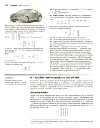 284 Capítulo 6 Álgebra matricial
Objetivo
Utilizar los métodos de este
capítulo para analizar la producción
de los sectores de una economía.
(b) Suponga que cada modelo A requiere 10 piezas del tipo 1 y 14
del tipo 2, mientras que cada modelo B requiere 7 piezas tipo 1 y 10
tipo 2. La fábrica puede obtener 800 piezas tipo 1 y 1130 del tipo
2 cada hora. ¿Cuántos automóviles de cada modelo se producen
cuando se utilizan todas las piezas disponibles?
38. Si A =


a 0 0
0 b 0
0 0 c

, donde a, b, c = 0, demuestre que
A−1
=


1/a 0 0
0 1/b 0
0 0 1/c


39. (a) Si A y B son matrices invertibles con el mismo orden,
demuestre que (AB)−1 = B−1A−1. [Sugerencia: Considere que
(B−1A−1)(AB)].
(b) Si
A−1
=
1 3
2 4
y B−1
=
1 1
1 5
encuentre (AB)−1.
40. Si A es invertible, puede demostrarse que (AT)−1 = (A−1)T.
Verifique esta identidad para
A =
1 0
1 2
41. Se dice que una matriz P es ortogonal si P−1 = PT. ¿La matriz
P =
1
5
3 −4
4 3
es ortogonal?
42. Mensaje secreto Un amigo le ha enviado a usted un mensa-
je secreto que consiste en tres matrices renglón de números como
sigue:
R1 = [33 87 70] R2 = [57 133 20]
R3 = [38 90 33]
Entre los dos han diseñado la siguiente matriz (utilizada por su
amigo para codificar el mensaje):
A =


1 2 −1
2 5 2
−1 −2 2


Descifre el mensaje procediendo de la manera siguiente:
(a) Calcule los tres productos matriciales R1A−1, R2A−1 y R3A−1.
(b) Suponga que las letras del alfabeto corresponden a los números
del 1 al 26, reemplace los números en estas tres matrices por letras y
determine el mensaje.
43. Inversión Un grupo de inversionistas decide invertir
$500 000 en las acciones de tres compañías. La compañía D vende
en $60 una acción y tiene un rendimiento esperado de 16% anual.
La compañía E vende en $80 cada acción y tiene un rendimiento
esperado de 12% anual. La compañía F vende cada acción en $30 y
tiene un rendimiento esperado de 9% anual. El grupo planea comprar
cuatro veces más acciones de la compañía F que de la compañía E.
Si la meta del grupo es obtener 13.68% de rendimiento anual, ¿cuán-
tas acciones de cada compañía deben comprar los inversionistas?
44. Inversión Los inversionistas del problema 43 deciden probar
con una nueva estrategia de inversión con las mismas compañías.
Ellos desean comprar el doble de acciones de la compañía F que de
la compañía E y tienen la meta de 14.52% de rendimiento anual.
¿Cuántas acciones de cada tipo deben comprar?
6.7 Análisis insumo-producto de Leontief
Las matrices de insumo-producto, desarrolladas por Wassily W. Leontief,5 indican las in-
terrelaciones que se dan entre la oferta y la demanda en los diferentes sectores de una
economía durante algún periodo. La frase insumo-producto se utiliza porque las matrices
muestran los valores de los productos de cada industria que son vendidos como insumo
tanto a las industrias como a los consumidores finales.
Ecuación básica
Suponga que una economía simple tiene tres sectores interrelacionados, que se etiquetan
como 1, 2 y 3. Éstos pueden ser, por ejemplo, agricultura, energía y manufactura. Para
cualquier sector j, la producción de una unidad de producto de j requerirá por lo general
insumos de todos los sectores de la economía, incluyendo del propio j. Si se expresa con
Aij el número de unidades del insumo proveniente del sector i requeridas para producir una
unidad de producto del sector j, entonces los números Aij determinan una matriz A de 3 × 3.
Por ejemplo, suponga que
A =



2
5
1
2
3
10
1
5
1
10
1
10
1
5
1
5
1
10



5Leontief ganó el Premio Nobel de Economía en 1973 por el desarrollo del método de “insumo-producto” y sus
aplicaciones a problemas económicos.
 