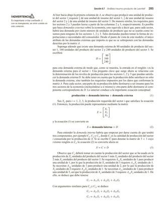 Sección 6.7 Análisis insumo-producto de Leontief 285
ADVERTENCIA
Es importante evitar confundir A
con su transpuesta, un error común en
este contexto.
Al leer hacia abajo la primera columna de A, se observa que producir una unidad de produc-
to del sector 1 requiere 2
5 de una unidad de insumo del sector 1,
1
5 de una unidad de insumo
del sector 2 y
1
5 de una unidad de insumo del sector 3. De manera similar, los requisitos para
los sectores 2 y 3 pueden leerse a partir de las columnas 2 y 3, respectivamente. Es posible
que haya demandas externas sobre la economía, esto equivale a decir que, para cada sector,
habrá una demanda por cierto número de unidades de producto que no se usarán como in-
sumos para ninguno de los sectores 1, 2 y 3. Tales demandas pueden tomar la forma de ex-
portaciones o necesidades del consumidor. Desde el punto de vista de este modelo, el único
atributo de las demandas externas que importa es que no se sobreponen con las demandas
descritas por la matriz A.
Suponga además que existe una demanda externa de 80 unidades de producto del sec-
tor 1, 160 unidades del producto del sector 2 y 240 unidades de producto del sector 3. Se
escribirá
D =


80
160
240


para esta demanda externa de modo que, como se muestra, la entrada en el renglón i es la
demanda externa para el sector i. Una pregunta clave que surge ahora se relaciona con
la determinación de los niveles de producción para los sectores 1, 2 y 3 que puedan satisfa-
cer la demanda externa D. Se debe tener en cuenta que la producción debe satisfacer no sólo
la demanda externa, sino también los requisitos impuestos por los datos que conforman la
matriz A. Para cada sector, una parte de su producción debe destinarse a ser insumo para los
tres sectores de la economía (incluyéndose a sí mismo) y otra parte debe destinarse al com-
ponente correspondiente de D. Lo anterior conduce a la importante ecuación conceptual:
producción = demanda interna + demanda externa (1)
Sea Xi, para i = 1, 2, 3, la producción requerida del sector i que satisface la ecuación
(1). Entonces, la producción puede representarse mediante la matriz
X =


X1
X2
X3


y la ecuación (1) se convierte en
X = demanda interna + D (2)
Para entender la demanda interna habría que empezar por darse cuenta de que tendrá
tres componentes, por ejemplo C1, C2 y C3, donde Ci es la cantidad de producción del sector
i consumida por la producción de X. Si se escribe C para denotar la matriz de 3 × 1 cuyo
i-ésimo renglón es Ci, la ecuación (2) se convierte ahora en
X = C + D (3)
Observe que C1 deberá tomar en cuenta la producción del sector que se ha usado en la
producción de X1 unidades del producto del sector 1 más X2 unidades del producto del sector
2 más X3 unidades del producto del sector 3. Se requieren A11X1 unidades de 1 para producir
una unidad de 1, por lo que la producción de X1 unidades de 1 requiere A11X1 unidades de 1.
Se necesitan A12 unidades de 1 para producir una unidad de 2, por lo que la producción de
X2 unidades de 2 requiere A12X2 unidades de 1. Se necesitan A13 unidades de 1 para producir
una unidad de 3, así que la producción de X3 unidades de 3 requiere A13X3 unidades de 1. De
ello, se deduce que debe tenerse
C1 = A11X1 + A12X2 + A13X3
Con argumentos similares para C2 y C3, se deduce
C2 = A21X1 + A22X2 + A23X3
C3 = A31X1 + A32X2 + A33X3
 