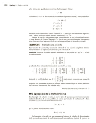 286 Capítulo 6 Álgebra matricial
y las últimas tres igualdades se combinan fácilmente para obtener
C = AX
Al sustituir C = AX en la ecuación (3), se obtiene la siguiente ecuación y sus equivalentes:
X = AX + D
X − AX = D
IX − AX = D
(I − A)X = D
La última ecuación mostrada tiene la forma MX = D, por lo que para determinar la produc-
ción X sólo es necesario reducir la matriz aumentada [I – A | D].
Aunque no está del todo estandarizado, en este análisis se hará referencia a la matriz
A como la matriz de Leontief. La matriz I − A es la matriz de coeficientes del sistema cuya
solución proporciona la producción X necesaria para satisfacer la demanda externa D.
EJEMPLO 1 Análisis insumo-producto
Para la matriz de Leontief A y la demanda externa D de esta sección, complete la determi-
nación numérica de la producción necesaria para satisfacer D.
Solución: Sólo debe escribirse la matriz aumentada de la ecuación (I − A)X = D, la cual
es, evidentemente,



3
5
−1
2
− 3
10
80
−1
5
9
10
− 1
10
160
−1
5
−1
5
9
10
240



y reducirla. Si se utilizan las técnicas de la sección 6.4, se tiene
−→


6 −5 −3 800
−2 9 −1 1600
−2 −2 9 2400

 −→


2 2 −9 −2400
0 11 −10 −800
0 −11 24 8000

 −→


2 2 −9 −2400
0 11 −10 −80
0 0 14 7200


de donde es posible deducir que X ≈


719.84
394.81
514.29

. Aquí se debe remarcar que, aunque la
respuesta está redondeada, a partir de la última matriz aumentada que se mostró puede de-
ducirse que el sistema tiene una solución única.
Ahora resuelva el problema 1 v
Una aplicación de la matriz inversa
En el ejemplo 1 la solución es única, lo cual es típico de ejemplos que implican una matriz
de Leontief realista, A. En otras palabras, es común que la matriz de coeficientes I − A sea
invertible. Así, la solución normalmente única de
(I − A)X = D
por lo general puede obtenerse como
X = (I − A)−1D
En la sección 6.6 se advirtió que, en cuanto al número de cálculos, la determinación
de la inversa de una matriz de coeficientes no suele ser una forma eficiente de resolver un
 