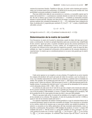 Sección 6.7 Análisis insumo-producto de Leontief 287
sistema de ecuaciones lineales. También se dijo que, al existir varios sistemas por resolver,
todos con la misma matriz de coeficientes, el cálculo de la inversa puede resultar útil. Esta
posibilidad se presenta mediante el modelo de Leontief.
Para una subdivisión dada de una economía en n sectores, es razonable esperar que la
matriz de Leontief de n × n permanezca constante durante un intervalo de tiempo razona-
ble. De ello se deduce que la matriz de coeficientes I − A también se mantendrá constante
durante el mismo periodo. Durante este intervalo de tiempo, es posible que los planeadores
quieran explorar una variedad de demandas D1, D2, …, Dk y determinar, para cualquiera de
éstas, la producción Xl requerida para satisfacer Dl. Con (I − A)−1 a mano, el planificador
sólo debe calcular
Xl = (I − A)−1Dl
(en lugar de resolver (I − A)Xl = Dl mediante la reducción de [I – A | Dl]).
Determinación de la matriz de Leontief
Con frecuencia, la matriz de Leontief se determina a partir de datos del tipo que se pre-
senta a continuación. Se dará un ejemplo hipotético para una economía muy simplificada
de dos sectores. Igual que antes, se puede considerar que los dos sectores pertenecen a la
agricultura, energía, manufactura, el acero, carbón, etc. El renglón de los otros factores
de producción consiste en los costos para los respectivos sectores, como la mano de obra,
utilidad, etc. Aquí, la entrada de la demanda externa podría ser de consumo doméstico y
exportaciones. La matriz que se considerará primero es un poco más grande que la matriz
de Leontief:
Consumidores (insumo)
Sector Sector Demanda
1 2 externa
Productores (producto): Totales
Sector 1 240 500 460 1200
Sector 2 360 200 940 1500
Otros factores de producción 600 800 —
Totales 1200 1500






Cada sector aparece en un renglón y en una columna. El renglón de un sector muestra
las compras del producto del sector por parte de todos los sectores y por la demanda ex-
terna. Las entradas representan los valores de los productos y podrían estar en unidades de
millón. Por ejemplo, de la producción total del sector 1, 240 fueron como insumo para el
propio sector 1 (para uso interno), 500 fueron para el sector 2 y 460 directamente para la de-
manda externa. La producción total del sector 1 es la suma de las demandas de los sectores
y de la demanda externa: (240 + 500 + 460 = 1200).
La columna de cada sector da el valor de lo que éste compró como insumo de cada uno
de los sectores (incluido él mismo), así como lo gastado por otros conceptos. Por ejemplo,
con el fin de producir 1200 unidades, el sector 1 compró 240 unidades de su producto, 360
de la producción de B y tiene gastos de mano de obra y otros por 600 unidades.
Observe que para cada sector, la suma de las entradas en su renglón es igual a la suma
de las entradas en su columna. Por ejemplo, el valor de la producción total de 1 (1200) es
igual al valor de los insumos totales del sector 1.
Un supuesto importante del análisis insumo-producto es que la estructura básica de la
economía permanece igual en intervalos razonables de tiempo. Esta estructura se encuentra
en los montos relativos de insumos que se usan para realizar una unidad de producto. Lo
anterior se encuentra en las tablas particulares del tipo mostrado anteriormente, como se
describe a continuación. Para producir 1200 unidades de producto, el sector 1 compra 240
unidades del sector 1, 360 del sector 2 y gasta 600 unidades en otros conceptos. Así, por
cada unidad de producción, el sector 1 gasta 240
1200
= 1
5
en el sector 1, 360
1200
= 3
10 en el sector
2 y 600
1200
= 1
2
en otros conceptos. Al combinar estas razones fijas del sector 1 con las del
 