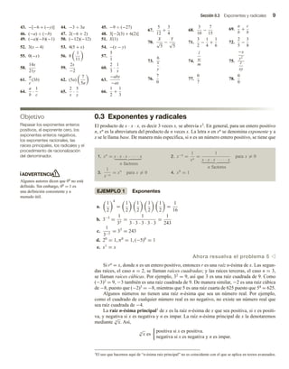 Sección 0.3 Exponentes y radicales 9
0.3 Exponentes y radicales
El producto de x ∙ x ∙ x, es decir 3 veces x, se abrevia x3. En general, para un entero positivo
n, xn es la abreviatura del producto de n veces x. La letra n en xn se denomina exponente y a
x se le llama base. De manera más específica, si n es un número entero positivo, se tiene que
1. xn
= x · x · x · · · · · x
n factores
2. x−n
=
1
xn
=
1
x · x · x · · · · · x
n factores
para x = 0
3.
1
x−n
= xn
para x = 0 4. x0
= 1
EJEMPLO 1 Exponentes
a.
1
2
4
=
1
2
1
2
1
2
1
2
=
1
16
b. 3−5
=
1
35
=
1
3 · 3 · 3 · 3 · 3
=
1
243
c.
1
3−5
= 35
= 243
d. 20
= 1, π0
= 1, (−5)0
= 1
e. x1
= x
Ahora resuelva el problema 5 v
Si rn = x, donde n es un entero positivo, entonces r es una raíz n-ésima de x. Las segun-
das raíces, el caso n = 2, se llaman raíces cuadradas; y las raíces terceras, el caso n = 3,
se llaman raíces cúbicas. Por ejemplo, 32 = 9, así que 3 es una raíz cuadrada de 9. Como
(−3)2 = 9, −3 también es una raíz cuadrada de 9. De manera similar, −2 es una raíz cúbica
de −8, puesto que (−2)3 = −8, mientras que 5 es una raíz cuarta de 625 puesto que 54 = 625.
Algunos números no tienen una raíz n-ésima que sea un número real. Por ejemplo,
como el cuadrado de cualquier número real es no negativo, no existe un número real que
sea raíz cuadrada de −4.
La raíz n-ésima principal1 de x es la raíz n-ésima de x que sea positiva, si x es positi-
va, y negativa si x es negativa y n es impar. La raíz n-ésima principal de x la denotaremos
mediante n
√
x. Así,
n
√
x es
positiva si x es positiva.
negativa si x es negativa y n es impar.
43. −[−6 + (−y)] 44. −3 ÷ 3a 45. −9 ÷ (−27)
46. (−a) ÷ (−b) 47. 2(−6 + 2) 48. 3[−2(3) + 6(2)]
49. (−a)(−b)(−1) 50. (−12)(−12) 51. X(1)
52. 3(x − 4) 53. 4(5 + x) 54. −(x − y)
55. 0(−x) 56. 8
1
11
57.
5
1
58.
14x
21y
59.
2x
−2
60.
2
3
·
1
x
61.
a
c
(3b) 62. (5a)
7
5a
63.
−aby
−ax
64.
a
b
·
1
c
65.
2
x
·
5
y
66.
1
2
+
1
3
67.
5
12
+
3
4
68.
3
10
−
7
15
69.
a
b
+
c
b
70.
X
√
5
−
Y
√
5
71.
3
2
−
1
4
+
1
6
72.
2
5
−
3
8
73.
6
x
y
74.
l
w
m
75.
−x
y2
z
xy
76.
7
0
77.
0
7
78.
0
0
Objetivo
Repasar los exponentes enteros
positivos, el exponente cero, los
exponentes enteros negativos,
los exponentes racionales, las
raíces principales, los radicales y el
procedimiento de racionalización
del denominador.
ADVERTENCIA
Algunos autores dicen que 00 no está
definido. Sin embargo, 00 = 1 es
una definición consistente y a
menudo útil.
1El uso que hacemos aquí de “n-ésima raíz principal” no es coincidente con el que se aplica en textos avanzados.
 
