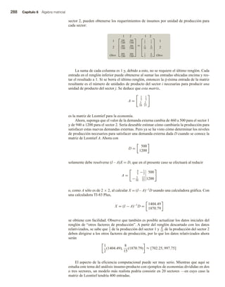 288 Capítulo 6 Álgebra matricial
sector 2, pueden obtenerse los requerimientos de insumos por unidad de producción para
cada sector:
1 2
1
2
Otro





240
1200
360
1200
600
1200
500
1500
200
1500
800
1500





=
1 2





1
5
3
10
1
2
1
3
2
15
8
15





1
2
Otro
La suma de cada columna es 1 y, debido a esto, no se requiere el último renglón. Cada
entrada en el renglón inferior puede obtenerse al sumar las entradas ubicadas encima y res-
tar el resultado a 1. Si se borra el último renglón, entonces la ij-ésima entrada de la matriz
resultante es el número de unidades de producto del sector i necesarias para producir una
unidad de producto del sector j. Se deduce que esta matriz,
A =
1
5
1
3
3
10
2
15
es la matriz de Leontief para la economía.
Ahora, suponga que el valor de la demanda externa cambia de 460 a 500 para el sector 1
y de 940 a 1200 para el sector 2. Sería deseable estimar cómo cambiaría la producción para
satisfacer estas nuevas demandas externas. Pero ya se ha visto cómo determinar los niveles
de producción necesarios para satisfacer una demanda externa dada D cuando se conoce la
matriz de Leontief A. Ahora con
D =
500
1200
solamente debe resolverse (I – A)X = D, que en el presente caso se efectuará al reducir
A =
4
5
−1
3
500
− 3
10
13
15
1200
o, como A sólo es de 2 × 2, al calcular X = (I – A)−1D usando una calculadora gráfica. Con
una calculadora TI-83 Plus,
X = (I − A)−1
D =
1404.49
1870.79
se obtiene con facilidad. Observe que también es posible actualizar los datos iniciales del
renglón de “otros factores de producción”. A partir del renglón descartado con los datos
relativizados, se sabe que 1
2 de la producción del sector 1 y 8
15 de la producción del sector 2
deben dirigirse a los otros factores de producción, por lo que los datos relativizados ahora
serán
1
2
(1404.49),
8
15
(1870.79) ≈ [702.25, 997.75]
El aspecto de la eficiencia computacional puede ser muy serio. Mientras que aquí se
estudia este tema del análisis insumo-producto con ejemplos de economías divididas en dos
o tres sectores, un modelo más realista podría consistir en 20 sectores —en cuyo caso la
matriz de Leontief tendría 400 entradas.
 