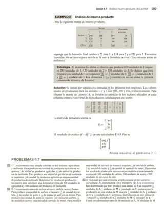 Sección 6.7 Análisis insumo-producto de Leontief 289
PROBLEMAS 6.7
EJEMPLO 2 Análisis de insumo-producto
Dada la siguiente matriz de insumo-producto,
Sector Demanda
1 2 3 externa
Sector: 1
2
3
Otros





240
120
120
120
180
36
72
72
144
48
48
240
36
156
240
—





suponga que la demanda final cambia a 77 para 1, a 154 para 2 y a 231 para 3. Encuentre
la producción necesaria para satisfacer la nueva demanda externa. (Las entradas están en
millones).
Estrategia Al examinar los datos se observa que producir 600 unidades de 1 requie-
re 240 unidades de 1, 120 unidades de 2 y 120 unidades de 3. Se deduce que para
producir una unidad de 1 se requieren 240
600
= 2
5
unidades de 1, 120
600
= 1
5
unidades de 2
y 120
600
= 1
5
unidades de 3. Los elementos 2
5
,1
5
y 1
5
constituyen, en ese orden, la primera
columna de la matriz de Leontief.
Solución: Se suman por separado las entradas en los primeros tres renglones. Los valores
totales de producción para los sectores 1, 2 y 3 son 600, 360 y 480, respectivamente. Para
obtener la matriz de Leontief A, se dividen las entradas de los sectores ubicados en cada
columna entre el valor total de la producción señalada para ese sector:
A =



240
600
180
360
144
480
120
600
36
360
48
480
120
600
72
360
48
480


 =



2
5
1
2
3
10
1
5
1
10
1
10
1
5
1
5
1
10



La matriz de demanda externa es
D =


77
154
231


El resultado de evaluar (I – A)−1D en una calculadora TI-83 Plus es


692.5
380
495


Ahora resuelva el problema 7 v
1. Una economía muy simple consiste en dos sectores: agricultura
y molienda. Para producir una unidad de productos agrícolas se re-
quieren 1
3 de unidad de productos agrícolas y 1
4
de unidad de produc-
tos de molienda. Para producir una unidad de productos de molienda
se requieren 3
4
de unidad de productos agrícolas y ninguna unidad
de productos de molienda. Determine los niveles de producción
necesarios para satisfacer una demanda externa de 300 unidades de
agricultura y 500 unidades de productos de molienda.
2. Una economía consiste en tres sectores: carbón, acero y trenes.
Para producir una unidad de carbón se requiere 1
10 de unidad de car-
bón, 1
10 de unidad de acero y 1
10 de unidad de servicio de trenes. Para
producir una unidad de acero se requiere 1
3 de unidad de carbón, 1
10
de unidad de acero y una unidad de servicio de trenes. Para producir
una unidad de servicio de trenes se requiere 1
4
de unidad de carbón,
1
3 de unidad de acero y 1
10 de unidad de servicio de trenes. Determine
los niveles de producción necesarios para satisfacer una demanda
externa de 300 unidades de carbón, 200 unidades de acero y 500
unidades de servicios de tren.
3. Suponga que una economía simple consiste en tres sectores:
agricultura (A), manufactura (M) y transporte (T). Los economistas
han determinado que para producir una unidad de A se requieren 1
18
unidades de A, 1
9 unidades de M y 1
9 unidades de T; mientras que la
producción de una unidad de M necesita 3
16
unidades de A, 1
4
unidades
de M y 3
16
unidades de T; asimismo, la producción de una unidad de
T requiere 1
15
unidades de A, 1
3 unidades de M y 1
6 unidades de T.
Existe una demanda externa de 40 unidades de A, 30 unidades de M
 