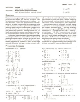 Capítulo 6 Repaso 291
Sección 6.6 Inversas
matriz inversa matriz invertible Ej. 1, p. 278
Sección 6.7 Análisis insumo-producto de Leontief
matriz de insumo-producto matriz de Leontief Ej. 1, p. 286
Resumen
Problemas de repaso
Una matriz es un arreglo rectangular de números encerrados en-
tre corchetes. Hay algunos tipos especiales de matrices, como
las matrices cero, matrices identidad, matrices cuadradas y ma-
trices diagonales. Además de la operación básica de multipli-
cación por un escalar, están definidas las operaciones de suma
y resta de matrices, las cuales se aplican a matrices del mismo
tamaño. El producto AB está definido cuando el número de co-
lumnas de A es igual al número de renglones de B. Aunque la
suma de matrices es conmutativa, la multiplicación no lo es. Uti-
lizando la multiplicación matricial es posible expresar un siste-
ma de ecuaciones lineales como la ecuación matricial AX = B.
Un sistema de ecuaciones lineales puede tener una solución
única, ninguna solución o un número infinito de soluciones. El
método principal para resolver un sistema de ecuaciones linea-
les usando matrices consiste en la aplicación de las tres ope-
raciones elementales con renglones a la matriz de coeficientes
aumentada del sistema hasta que se obtiene una matriz redu-
cida equivalente. La matriz reducida hace que la solución o
soluciones para el sistema sean obvias y permite la detección
de la no existencia de soluciones. Si existe un número infinito de
soluciones, la solución general implica al menos un parámetro.
En ocasiones, resulta útil encontrar la inversa de una ma-
triz (cuadrada). La inversa (si existe) de una matriz cuadrada
A se encuentra aumentando A con I y aplicando operaciones
elementales con renglones a [A | I] hasta que A sea reducida
resultando en [R | B] (con R reducida). Si R = I, entonces A
es invertible y A−1 = B. Si R = I, entonces A no es invertible,
lo cual significa que A−1 no existe. Si la inversa de una matriz
A de n × n existe, entonces la solución única de AX = B está
dada por X = A−1B. Si A no es invertible, el sistema no tiene
solución o tiene un número infinito de soluciones.
La aplicación final de matrices trata las relaciones que
existen entre los diferentes sectores de una economía, lo cual
se conoce como análisis insumo-producto de Leontief.
En los problemas del 1 al 8, simplifique.
1. 2
3 4
−5 1
− 3
1 0
2 4
2. 5
−3 1
0 4
− 3
2 −1
1 0
3.


1 7
2 −3
1 0

 1 0 −2
0 6 1
4. [2 3 7]


2 3
0 −1
5 2


5.
2 3
−1 3
2 3
7 6
−
1 8
4 4
6. −
2 0
7 8
+ 2
0 −5
6 −4
7. 3
2 0
2 1
2
[3 4]T
8. 1
3
3 0
3 6
1 0
1 3
T 2
En los problemas del 9 al 12, calcule la matriz requerida si
A =
1 1
−1 2
B =
1 0
0 2
9. (2A)T
− 3I2
10. A(2I) − A0T
11. B3
+ I5
12. (ABBA)T
− AT
BT
BT
AT
En los problemas 13 y 14, resuelva para x y para y.
13.
5
7
[x] =
15
y
14.
1 x
2 y
2 1
x 3
=
3 4
3 y
En los problemas del 15 al 18, reduzca las matrices dadas.
15.
1 4
5 8
16.
0 0 7
0 5 9
17.


3 1 2
1 2 5
4 0 1

 18.


0 0 0 1
0 0 0 0
1 0 0 0


En los problemas del 19 al 22, resuelva cada uno de los sistemas
por el método de reducción.
19.
2x − 5y = 0
4x + 3y = 0
20.
x − y + 2z = 3
3x + y + z = 5
21.



x + y + 2z = 1
3x − 2y − 4z = −7
2x − y − 2z = 2
22.



3x + y + 2z = 0
x + 2y + 5z = 1
4x + z = 0
En los problemas del 23 al 26, encuentre las inversas de las matrices.
23.
1 5
3 9
24.
0 1
1 0
25.


1 3 −2
4 1 0
3 −2 2

 26.


5 0 0
−5 2 1
−5 1 3


En los problemas 27 y 28, resuelva el sistema dado utilizando
la inversa de la matriz de coeficientes.
27.



2x + y + 3z = 2
x + 2z = 1
y + z = 4
28.



5x = 3
−5x + 2y + z = 0
−5x + y + 3z = 2
29. Sea


0 1 1
0 0 1
0 0 0

. Encuentre las matrices A2, A3, A1000 y A−1 (si
es que existe la inversa).
 
