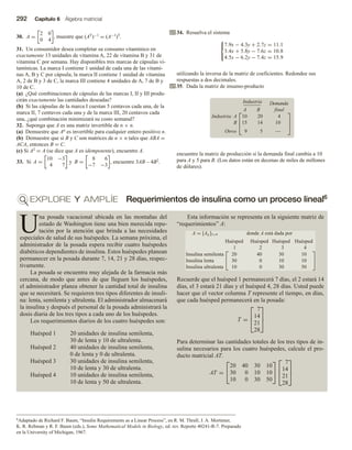 292 Capítulo 6 Álgebra matricial
EXPLORE Y AMPLÍE Requerimientos de insulina como un proceso lineal6
30. A =
2 0
0 4
, muestre que (AT)−1 = (A−1)T.
31. Un consumidor desea completar su consumo vitamínico en
exactamente 13 unidades de vitamina A, 22 de vitamina B y 31 de
vitamina C por semana. Hay disponibles tres marcas de cápsulas vi-
tamínicas. La marca I contiene 1 unidad de cada una de las vitami-
nas A, B y C por cápsula; la marca II contiene 1 unidad de vitamina
A, 2 de B y 3 de C, la marca III contiene 4 unidades de A, 7 de B y
10 de C.
(a) ¿Qué combinaciones de cápsulas de las marcas I, II y III produ-
cirán exactamente las cantidades deseadas?
(b) Si las cápsulas de la marca I cuestan 5 centavos cada una, de la
marca II, 7 centavos cada una y de la marca III, 20 centavos cada
una, ¿qué combinación minimizará su costo semanal?
32. Suponga que A es una matriz invertible de n × n.
(a) Demuestre que An es invertible para cualquier entero positivo n.
(b) Demuestre que si B y C son matrices de n × n tales que ABA =
ACA, entonces B = C.
(c) Si A2 = A (se dice que A es idempotente), encuentre A.
33. Si A =
10 −3
4 7
y B =
8 6
−7 −3
, encuentre 3AB – 4B2.
34. Resuelva el sistema



7.9x − 4.3y + 2.7z = 11.1
3.4x + 5.8y − 7.6z = 10.8
4.5x − 6.2y − 7.4z = 15.9
utilizando la inversa de la matriz de coeficientes. Redondee sus
respuestas a dos decimales.
35. Dada la matriz de insumo-producto
Industria
A B
Demanda
final
Industria: A
B
Otros



10
15
9
20
14
5
4
10
—



encuentre la matriz de producción si la demanda final cambia a 10
para A y 5 para B. (Los datos están en decenas de miles de millones
de dólares).
6Adaptado de Richard F. Baum, “Insulin Requirements as a Linear Process”, en R. M. Thrall, J. A. Mortimer,
K. R. Rebman y R. F. Baum (eds.), Some Mathematical Models in Biology, ed. rev. Reporte 40241-R-7. Preparado
en la University of Michigan, 1967.
U
na posada vacacional ubicada en las montañas del
estado de Washington tiene una bien merecida repu-
tación por la atención que brinda a las necesidades
especiales de salud de sus huéspedes. La semana próxima, el
administrador de la posada espera recibir cuatro huéspedes
diabéticos dependientes de insulina. Estos huéspedes planean
permanecer en la posada durante 7, 14, 21 y 28 días, respec-
tivamente.
La posada se encuentra muy alejada de la farmacia más
cercana, de modo que antes de que lleguen los huéspedes,
el administrador planea obtener la cantidad total de insulina
que se necesitará. Se requieren tres tipos diferentes de insuli-
na: lenta, semilenta y ultralenta. El administrador almacenará
la insulina y después el personal de la posada administrará la
dosis diaria de los tres tipos a cada uno de los huéspedes.
Los requerimientos diarios de los cuatro huéspedes son:
Huésped 1 20 unidades de insulina semilenta,
30 de lenta y 10 de ultralenta.
Huésped 2 40 unidades de insulina semilenta,
0 de lenta y 0 de ultralenta.
Huésped 3 30 unidades de insulina semilenta,
10 de lenta y 30 de ultralenta.
Huésped 4 10 unidades de insulina semilenta,
10 de lenta y 50 de ultralenta.
Esta información se representa en la siguiente matriz de
“requerimientos” A:
A = [Aij]3×4 donde A está dada por
Huésped Huésped Huésped Huésped
1 2 3 4
Insulina semilenta
Insulina lenta
Insulina ultralenta


20 40 30 10
30 0 10 10
10 0 30 50


Recuerde que el huésped 1 permanecerá 7 días, el 2 estará 14
días, el 3 estará 21 días y el huésped 4, 28 días. Usted puede
hacer que el vector columna T represente el tiempo, en días,
que cada huésped permanecerá en la posada:
T =



7
14
21
28



Para determinar las cantidades totales de los tres tipos de in-
sulina necesarios para los cuatro huéspedes, calcule el pro-
ducto matricial AT.
AT =


20 40 30 10
30 0 10 10
10 0 30 50





7
14
21
28



 