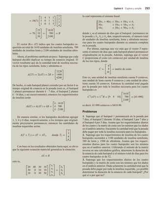 Capítulo 6 Explore y amplíe 293
= 10(7)


2 4 3 1
3 0 1 1
1 0 3 5





1
2
3
4



= 70


23
10
30

 =


1610
700
2100

 = B
El vector B(= AT) indica que los cuatro huéspedes re-
querirán un total de 1610 unidades de insulina semilenta, 700
unidades de insulina lenta y 2100 unidades de insulina ultra-
lenta.
Ahora, el problema cambiará un poco. Suponga que cada
huésped decidió duplicar su tiempo de estancia original. El
vector resultante que da la cantidad total de insulina necesa-
ria de los tipos semilenta, lenta y ultralenta es
A(2T) = 2(AT) = 2B =


3220
1400
4200


De hecho, si cada huésped planeó extender por un factor k su
tiempo original de estancia en la posada (esto es, el huésped
1 planeó permanecer durante k ∙ 7 días, el huésped 2 planeó
k ∙ 14 días, y así sucesivamente), entonces los requerimientos
de insulina serán
A(kT) = k(AT) = kB =


k · 1610
k · 700
k · 2100


De manera similar, si los huéspedes decidieran agregar
1, 3, 4 y 6 días, respectivamente, a los tiempos que original-
mente proyectaron permanecer, entonces las cantidades de
insulina requeridas serían
A(T + T1) = AT + AT1, donde T1 =



1
3
4
6



Con base en los resultados obtenidos hasta aquí, es obvio
que la siguiente ecuación matricial generaliza la situación.
AX = B
esto es,


20 40 30 10
30 0 10 10
10 0 30 50





x1
x2
x3
x4


 =


b1
b2
b3


lo cual representa el sistema lineal



20x1 + 40x2 + 30x3 + 10x4 = b1
30x1 + 10x3 + 10x4 = b2
10x1 + 30x3 + 50x4 = b3
donde xi es el número de días que el huésped i permanece en
la posada y b1, b2 y b3 dan, respectivamente, el número total
de unidades de insulina semilenta, lenta y ultralenta necesa-
rias para los cuatro huéspedes durante su estancia completa
en la posada.
Por último, suponga una vez más que el vector T repre-
senta el número de días que cada huésped planeó permanecer
originalmente en la posada. Además, suponga que el vector
C proporciona el costo (en centavos) por unidad de insulina
de los tres tipos, donde
C =


9
8
10

 = matriz de costo
Esto es, una unidad de insulina semilenta cuesta 9 centavos,
una unidad de lenta cuesta 8 centavos y una unidad de ultra-
lenta cuesta 10 centavos. Entonces la cantidad total pagada
por la posada por toda la insulina necesaria para los cuatro
huéspedes es
CT
(AT) = CT
B = [9 8 10]


1610
700
2100

 = [41 090]
es decir, 41 090 centavos o $410.90.
Problemas
1. Suponga que el huésped 1 permanecerá en la posada por
7 días, el huésped 2 durante 10 días, el huésped 3 por 7 días y
el huésped 4 por 5 días. Asuma que los requerimientos diarios
de los cuatro y la matriz de costo son los mismos que los dados
en el análisis anterior. Encuentre la cantidad total que la posada
debe pagar por toda la insulina necesaria para los huéspedes.
2. Suponga que los requerimientos de insulina de los cuatro
huéspedes ascienden a 1180 unidades de insulina semilenta,
580 de lenta y 1500 de ultralenta. Asuma que los requeri-
mientos diarios para los cuatro huéspedes son los mismos
que en el análisis anterior. Utilizando el método de la matriz
inversa en una calculadora gráfica, determine la duración de
la estancia de cada huésped si el número total de días para los
cuatro huéspedes es de 52.
3. Suponga que los requerimientos diarios de los cuatro
huéspedes y la matriz de costo son los mismos que los dados
en el análisis anterior. Dada solamente la cantidad total que la
posada deba pagar por toda la insulina requerida, ¿es posible
determinar la duración de la estancia de cada huésped? ¿Por
qué sí o por qué no?
 