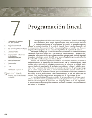 294
7 Programación lineal
7.1 Desigualdades lineales
con dos variables
7.2 Programación lineal
7.3 Soluciones óptimas múltiples
7.4 Método simplex
7.5 Degeneración, soluciones
no acotadas y
soluciones múltiples
7.6 Variables artificiales
7.7 Minimización
7.8 Dual
Repaso del capítulo 7
EXPLORE Y AMPLÍE
Terapias con medicamentos
y radiación
L
a frase programación lineal suena como algo que implica la escritura de un código
para computadora. Pero aunque la programación lineal con frecuencia se realiza
en computadoras, la parte de “programación” del nombre en realidad proviene de
la terminología militar de la era de la Segunda Guerra Mundial, durante la cual
el entrenamiento, el abastecimiento y los planes de despliegue de unidades eran llamados
programas. Cada programa era una solución a un problema de asignación de recursos.
Por ejemplo, suponga que las unidades militares de un frente de combate necesitaban
combustible diesel. Cada unidad tiene cierto número de tanques, camiones y otros vehículos;
cada unidad utiliza sus vehículos para realizar una misión asignada y cada misión de la unidad
tiene alguna relación con la meta global de ganar la campaña. ¿Qué programa de distribución
de combustible contribuirá mejor a la victoria global?
Resolver este problema requiere de cuantificar sus diferentes elementos. Calcular el
número de galones de combustible y el número de cada tipo de vehículos es fácil, como
también lo es la conversión de galones de combustible a las millas que un vehículo puede
recorrer. Realizar la cuantificación de la relación entre millas por vehículo y unidades de mi-
sión, incluye identificar las restricciones involucradas: el máximo de galones por carga
que un camión tanque puede llevar, el número mínimo de millas que cada unidad debe re-
correr para alcanzar su objetivo de combate, y así sucesivamente. Los factores cuantitativos
adicionales incluyen probabilidades, como las oportunidades de que una unidad gane un
combate clave, si realiza maniobras a lo largo de una ruta de viaje en lugar de otra.
La cuantificación de problemas complicados de la vida real con este enfoque es com-
petencia de la llamada investigación de operaciones. La programación lineal, una de las he-
rramientas de investigación de operaciones más antiguas y todavía de las más importantes,
se utiliza cuando un problema puede describirse utilizando ecuaciones y desigualdades que
son lineales en su totalidad.
 