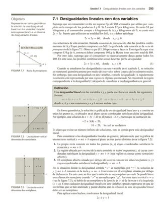 Sección 7.1 Desigualdades lineales con dos variables 295
7.1 Desigualdades lineales con dos variables
Suponga que un consumidor recibe un ingreso fijo de $60 semanales que utiliza por com-
pleto en la compra de los productos A y B. Si A cuesta $2 por kilogramo, B cuesta $3 por
kilogramo y el consumidor compra x kilogramos de A y y kilogramos de B, su costo será
2x + 3y. Puesto que utiliza en su totalidad los $60, x y y deben satisfacer
2x + 3y = 60, donde x, y ≥ 0
Las soluciones de esta ecuación, llamada ecuación de presupuesto, dan las posibles combi-
naciones de A y B que pueden comprarse con $60. La gráfica de esta ecuación es la recta de
presupuesto de la figura 7.1. Observe que (15, 10) pertenece a la recta. Esto significa que si se
compran 15 kg de A, entonces deben comprarse 10 kg de B para tener un costo total de $60.
Por otro lado, suponga que el consumidor no necesariamente desea gastar todos los
$60. En este caso, las posibles combinaciones están descritas por la desigualdad
2x + 3y ≤ 60, donde x, y ≥ 0 (1)
Cuando se estudiaron las desigualdades con una variable en el capítulo 1, su solución
se representó geométricamente por medio de intervalos sobre la recta de los números reales.
Sin embargo, para una desigualdad con dos variables, como la desigualdad (1), regularmente
la solución está representada por una región en el plano coordenado. Se encontrará la región
correspondiente a la desigualdad (1) después de considerar a las desigualdades en general.
Definición
Una desigualdad lineal con las variables x y y puede escribirse en una de las siguientes
formas:
ax + by + c  0 ax + by + c ≤ 0 ax + by + c  0 ax + by + c ≥ 0
donde a, b y c son constantes y a y b no son ambas cero.
En forma geométrica, la solución (o gráfica) de una desigualdad lineal en x y y consiste en
todos los puntos (x, y) ubicados en el plano cuyas coordenadas satisfacen dicha desigualdad.
Por ejemplo, una solución de x + 3y  20 es el punto (−2, 4), puesto que la sustitución da
−2 + 3(4)  20,
10  20, lo cual es verdadero
Es claro que existe un número infinito de soluciones, esto es común para toda desigualdad
lineal.
Para considerar a las desigualdades lineales en general, primero note que la gráfica de
una recta no vertical y = mx + b separa al plano en tres partes distintas (vea la figura 7.2):
1. La propia recta consiste en todos los puntos (x, y) cuyas coordenadas satisfacen la
ecuación y = mx + b.
2. La región ubicada por encima de la recta consiste en todos los puntos (x, y) cuyas coor-
denadas satisfacen la desigualdad y  mx + b (esta región se conoce como semiplano
abierto).
3. El semiplano abierto situado por debajo de la recta consiste en todos los puntos (x, y)
cuyas coordenadas satisfacen la desigualdad y  mx + b.
En la situación donde la desigualdad estricta “” se reemplaza por “≤”, la solución de
y ≤ mx + b consiste en la recta y = mx + b así como en el semiplano situado por debajo
de dicha recta. En este caso, se dice que la solución es un semiplano cerrado. Se puede hacer
una afirmación semejante cuando “” se reemplaza por “≥”. Para una recta vertical x = a
(vea la figura 7.3), se habla de un semiplano a la derecha (x  a) de la recta o a la izquierda
(x  a). Como cualquier desigualdad lineal (con dos variables) puede expresarse en una de
las formas que se han analizado y puede decirse que la solución de una desigualdad lineal
debe ser un semiplano.
Para aplicar estos hechos, resolvamos la desigualdad lineal
2x + y  5
Objetivo
Representar en forma geométrica
la solución de una desigualdad
lineal con dos variables y ampliar
esta representación a un sistema
de desigualdades lineales.
FIGURA 7.1 Recta de presupuesto.
30
20
2x  3y  60 (x, y  0)
(x, y)
(15, 10)
x
y

FIGURA 7.2 Una recta no vertical
determina dos semiplanos.
y
x
y  mx  b
y  mx  b
y  mx  b
FIGURA 7.3 Una recta vertical
determina dos semiplanos.
a
x
y
0
x  a x  a
x  a
 